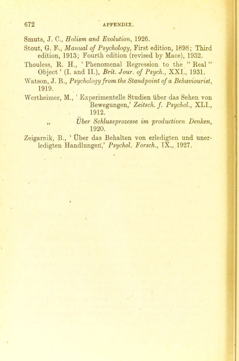Smuts, J. C., Holism and Evolution, 1926. Stout, G. F., Manual of Psychology, First edition, 1698; Third edition, 1913; Fourth edition (revised by Mace), 1932. Thouless, R. H., ‘ Phenomenal Regression to the “ Real ” Object ’ (I. and II.), Brit. Jour, of Psych., XXI., 1931. Watson, J. B., Psychology from the Standpoint of a Behaviourist, 1919. Wertheimer, M., ‘ Experimentelle Studien liber das Sehen von Bewegungen,’ Zeitsch. f. Psychol., XLL, 1912. „ Tiber Schlussprozesse im productiven Denken, 1920. Zeigarnik, B., ‘ ()ber das Behalten von erledigten und uner- ledigten Handlungen’,’ Psychol. Forsch., IX., 1927.