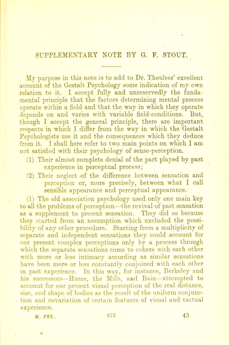 SUPPLEMENTARY NOTE BY G. F. STOUT. My purpose in this note is to add to Dr. Thouless’ excellent account of the Gestalt Psychology some indication of my own relation to it. I accept fully and unreservedly the funda- mental principle that the factors determining mental process operate within a field and that the way in which they operate depends on and varies with variable field-conditions. But, though I accept the general principle, there are important respects in which I differ from the way in which the Gestalt Psychologists use it and the consequences which they deduce from it. I shall here refer to two main points on which I am not satisfied with their psychology of sense-perception. (1) Their almost complete denial of the part played by past experience in perceptual process; (2) Their neglect of the difference between sensation and perception or, more precisely, between what I call sensible appearance and perceptual appearance. (1) The old association psychology used only one main key to all the problems of perception—the revival of past sensation as a supplement to present sensation. They did so because they started from an assumption which excluded the possi- bility of any other procedure. Starting from a multiplicity of separate and independent sensations they could account for our present complex perceptions only by a process through which the separate sensations come to cohere with each other with more or less intimacy according as similar sensations have been more or less constantly conjoined with each other in past experience. In this way, for in.stance, Berkeley and his successors—Hume, the Mills, and Bain—attempted to account for our present visual perception of the real distance, size, and shape of bodies as the re.sult of the uniform conjunc- tion and covariation of certain features of visual and tactual experience. M. PSY. 07.3 43