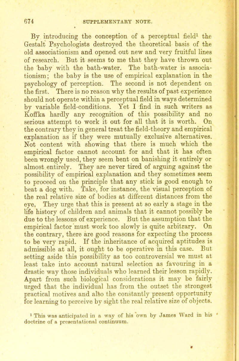 By introducing the conception of a perceptual field^ the Gestalt Psychologists destroyed the theoretical basis of the old associationism and opened out new and very fruitful lines of research. But it seems to me that they have thrown out the baby with the bath-water. The bath-water is associa- tionism; the baby is the use of empirical explanation in the psychology of perception. The second is not dependent on the first. There is no reason why the residts of past experience should not operate within a perceptual field in ways determined by variable field-conditions. Yet I find in such writers as Koffka hardly any recognition of this possibility and no serious attempt to work it out for all that it is worth. On the contrary they in general treat the field-theory and empirical explanation as if they were mutually exclusive alternatives. Not content with showing that there is much which the empirical factor cannot account for and that it has often been wrongly used, they seem bent on banishing it entirely or almost entirely. They are never tired of arguing against the possibility of empirical explanation and they sometimes seem to proceed on the principle that any stick is good enough to beat a dog with. Take, for instance, the visual perception of the real relative size of bodies at different distances from the eye. They urge that this is present at so early a stage in the life history of children and animals that it cannot possibly be due to the lessons of experience. But the assumption that the empirical factor 'must work too slowly is quite arbitrary. On the contrary, there are good reasons for expecting the process to be very rapid. If the inheritance of acquired aptitudes is admissible at all, it ought to be operative in this case. But setting aside this possibility as too controversial we must at least take into account natural selection as favouring in a drastic way those individuals who learned their lesson rapidly. Apart from such biological considerations it may be fairly urged that the individual has from the outset the strongest practical motives and alfeo the constantly present opportunity for learning to perceive by sight the real relative size of objects. ^ This was anticipated in a way of his own by James Ward in his ‘ doctrine of a presentational continuum.