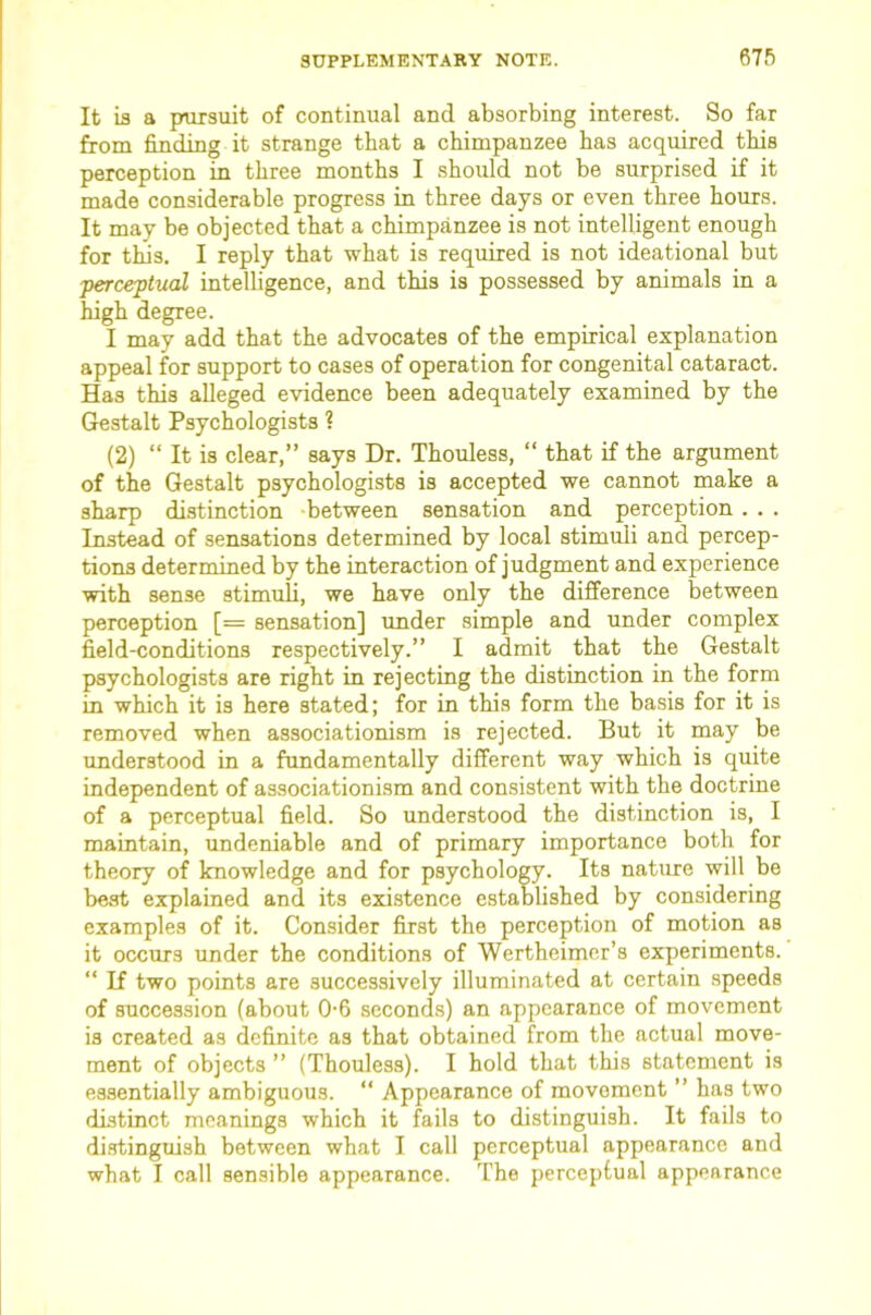 It is a pursuit of continual and absorbing interest. So far from finding it strange that a chimpanzee has acquired this perception in three months I should not be surprised if it made considerable progress in three days or even three hours. It may be objected that a chimpanzee is not intelligent enough for this, I reply that what is required is not ideational but perce-ptual intelligence, and this is possessed by animals in a high degree. I may add that the advocates of the empirical explanation appeal for support to cases of operation for congenital cataract. Has this alleged evidence been adequately examined by the Gestalt Psychologists ? (2) “ It is clear,” says Dr. Thouless, “ that if the argument of the Gestalt psychologists is accepted we cannot make a sharp distinction -between sensation and perception . . . Instead of sensations determined by local stimuli and percep- tions determined by the interaction of judgment and experience with sense stimuli, we have only the difference between perception [= sensation] under simple and under complex field-conditions respectively.” I admit that the Gestalt psychologists are right in rejecting the distinction in the form in which it is here stated; for in this form the basis for it is removed when associationism is rejected. But it may be understood in a fundamentally different way which is quite independent of associationism and consistent with the doctrine of a perceptual field. So understood the distinction is, I maintain, undeniable and of primary importance both for theory of knowledge and for psychology. Its nature will be beat explained and its existence established by considering examples of it. Consider first the perception of motion as it occurs under the conditions of Wertheimer’s experiments. ” If two points are successively illuminated at certain speeds of succession (about 0-6 seconds) an appearance of movement is created as definite as that obtained from the actual move- ment of objects ” (Thouless). I hold that this statement is essentially ambiguous. ” Appearance of movement ” has twm distinct meanings which it fails to distinguish. It fails to distinguish between what I call perceptual appearance and what I call sensible appearance. The perceptual appearance