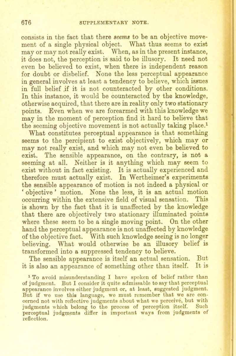 consists in the fact that there seems to be an objective move- ment of a single physical object. What thus seems to exist may or may not really exist. When, as in the present instance, it does not, the perception is said to be illusory. It need not even be believed to exist, when there is independent reason for doubt or disbelief. None the less perceptual appearance in general involves at least a tendency to believe, which issues in full belief .if it is not counteracted by other conditions. In this instance, it would be counteracted by the knowledge, otherwise acquired, that there are in reality only two stationary points. Even when we are forearmed with this knowledge we may in the moment of perception find it hard to believe that the seeming objective movement is not actually taking place.^ What constitutes perceptual appearance is that something seems to the percipient to exist objectively, which may or may not reaUy exist, and which may not even be believed to exist. The sensible appearance, on the contrary, is not a seeming at all. Neither is it anything which may seem to exist without in fact existing. It is actually experienced and therefore must actually exist. In Wertheimer’s experiments the sensible appearance of motion is not indeed a physical or ‘ objective ’ motion. None the less, it is an actual motion occurring within the extensive field of visual sensation. This is shown by the fact that it is unaffected by the knowledge that there are objectively two stationary illuminated points where these seem to be a single moving point. On the other hand the perceptual appearance is not unaffected by knowledge of the objective fact. With such knowledge seeing is no longer believing. What would otherwise be an illusory belief is transformed into a suppressed tendency to believe. The sensible appearance is itself an actual sensation. But it is also an appearance of something other than itself. It is ^ To avoid misunderstanding I have spoken of belief rather than of judgment. But I consider it quite admissablo to say that perceptual appearance involves either judgment or, at least, suggested judgment. But if we use this language, we must remember that we are con- cerned not with reflective judgments about what we perceive, but with judgments which belong to the process of perception itself. Such perceptual judgments differ in important ways from judgments of reflection.