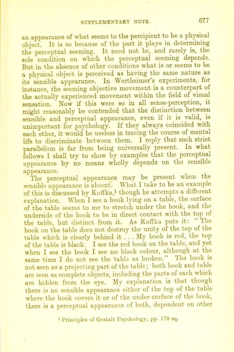 an appearance of what seems to the percipient to be a physical object. It is so because of the part it plays in determining the perceptual seeming. It need not be, and rarely is, the sole condition on which the perceptual seeming depends. But in the absence of other conditions what is or seems to be a physical object is perceived as having the same nature as its sensible appearance. In Wertheimer’s experiments, for instance, the seeming objective movement is a counterpart of the actually experienced movement within the field of visual sensation. Now if this were so in all sense-perception, it might reasonably be contended that the distinction between sensible and perceptual appearance, even if it is valid, _ is unimportant for psychology. If they always coincided with each other, it would be useless in tracing the course of mental life to discriminate between them. I reply that such strict parallelism is far from being universally present. In what follows I shall try to show by examples that the perceptual appearance by no means wholly depends on the sensible appearance. The perceptual appearance may be present when the sensible appearance is absent. What I take to be an example of this is discussed by Koffka,^ though he attempts a different explanation. When I see a book lying on a table, the surface of the table seems to me to stretch under the book, and the underside of the book to be in direct contact with the top of the table, but distinct from it. As Koffka puts it: ihe book on the table does not destroy the unity of the top of the table which is clearly behind it . . . My book is red, the top of the table is black. I see the red book on the table, and yet when I see the book I see no black colour, although at the same time I do not see the table as broken.” The book is not seen as a projecting part of the table; both book and table are seen as complete objects, including the parts of each which are hidden from the eye. My explanation is that though there is no sensible appearance either of the top of the table where the book covers it or of the under-surface of the book, there is a perceptual appearance of both, dependent on other ' Principles of Gestalt Psychology, pp. 178 sq.