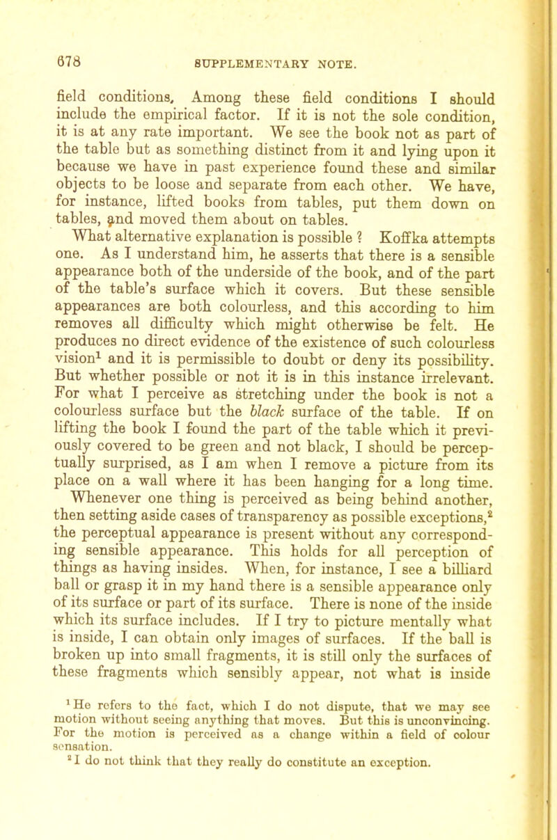 field conditions. Among these field conditions I should include the empirical factor. If it is not the sole condition, it is at any rate important. We see the book not as part of the table but as something distinct from it and lying upon it because we have in past experience foimd these and similar objects to be loose and separate from each other. We have, for instance, lifted books from tables, put them down on tables, g,nd moved them about on tables. What alternative explanation is possible ? Koffka attempts one. As I understand him, he asserts that there is a sensible appearance both of the underside of the book, and of the part of the table’s surface which it covers. But these sensible appearances are both colourless, and this according to bim removes all difficulty which might otherwise be felt. He produces no direct evidence of the existence of such colourless vision^ and it is permissible to doubt or deny its possibihty. But whether possible or not it is in this instance irrelevant. For what I perceive as stretching under the book is not a colourless surface but the black surface of the table. If on lifting the book I found the part of the table which it previ- ously covered to be green and not black, I should be percep- tually surprised, as I am when I remove a picture from its place on a wall where it has been hanging for a long time. Whenever one thing is perceived as being behind another, then setting aside cases of transparency as possible exceptions,^ the perceptual appearance is present without any correspond- ing sensible appearance. This holds for all perception of things as having insides. When, for instance, I see a billiard ball or grasp it in my hand there is a sensible appearance only of its surface or part of its surface. There is none of the inside which its surface includes. If I try to picture mentally what is inside, I can obtain only images of surfaces. If the ball is broken up into small fragments, it is still only the surfaces of these fragments which sensibly appear, not what is inside * He refers to the fact, which I do not dispute, that we may see motion without seeing anything that moves. But this is unconvincing. For the motion is perceived ns a change within a field of colour sensation. * 1 do not thuik that they really do constitute an exception.