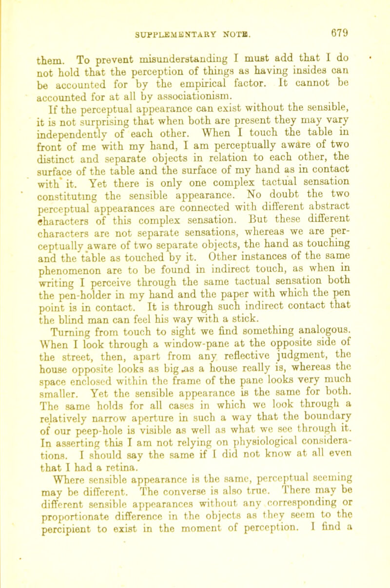 them. To prevent misimderataudiug I must add that I do not hold that the perception of things as having insides can be accounted for by the empirical factor. It cannot be accounted for at all by associationism. If the perceptual appearance can exist without the sensible, it is not surprising that when both are present they may vary independently of each other. ^Vhen I touch the table in front of me with my hand, I am perceptually aware of two distinct and separate objects in relation to each other, the surface of the table and the surface of my hand as in contact with’ it. Yet there is only one complex tactual sensation con.stitutmg the sensible appearance. No doubt the two perceptual appearances are connected with different abstract characters of this complex sensation. But these different characters are not separate sensations, whereas we are per- ceptually aware of two separate objects, the hand as touching and the table as touched by it. Other instances of the saine phenomenon are to be found in indirect touch, as when in writing I perceive through the same tactual sensation both the pen-holder in my hand and the paper with which the pen point is in contact. It is through such indirect contact that the blind man can feel his way with a stick. Turning from touch to sight we find something analogous. When I look through a window-pane at the opposite side of the street, then, apart from any reflective judgment, the house opposite looks as big .as a house really is, whereas the space enclosed within the frame of the pane looks very much smaller. Yet the sensible appearance is the same for both. The same holds for all cases in which we look through a relatively narrow aperture in such a way that the boundary of our peep-hole is visible as well as what we see through it. In asserting this I am not relying on physiological considera- tions. I should say the same if I did not know at all even that I had a retina. Where .sensible appearance is the same, perceptual seeming may be different. The converse is also true. There may be different sen.siblc appearances without any corresponding or proportionate difference in the objects as they seem to the percipient to exist in the moment of perception. 1 find a
