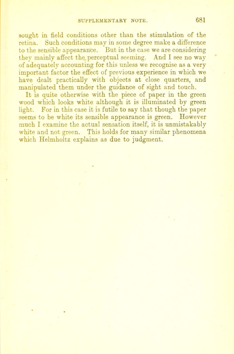sought in field conditions other than the stimulation of the retina. Such conditions may in some degree make a difference to the sensible appearance. But in the case we are considering they mainly affect the. perceptual seeming. And I see no way of adequately accounting for this unless we recognise as a very important factor the effect of previous experience in which we have dealt practically with objects at close quarters, and manipulated them under the guidance of sight and touch. It is quite otherwise with the piece of paper in the green wood which looks white although it is illuminated by green light. For in this case it is futde to say that though the paper seems to be white its sensible appearance is green. However much I examine the actual sensation itself, it is unmistakably white and not green. This holds for many similar phenomena which Helmholtz explains as due to judgment.