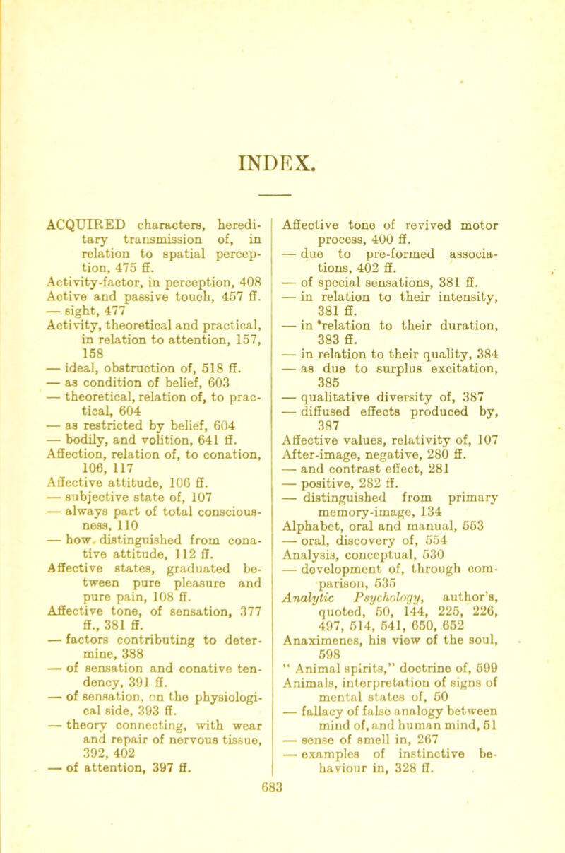 INDEX ACQUIRED characters, heredi- tary transmission of, in relation to spatial percep- tion, 475 S. Activity-factor, in perception, 408 Active and passive touch, 467 ff. — sight, 477 Activity, theoretical and practical, in relation to attention, 157, 168 — ideal, obstruction of, 518 ff. — as condition of belief, 603 — theoretical, relation of, to prac- tical, 604 — as restricted by belief, 604 — bodily, and volition, 641 ff. Affection, relation of, to conation, 106, 117 Affective attitude, lOG ff. — subjective state of, 107 — always part of total conscious- ness, 110 — how. distinguished from cona- tive attitude, 112 ff. Affective states, graduated be- tween pure pleasure and pure pain, 108 ff. Affective tone, of sensation, 377 ff., 381 ff. — factors contributing to deter- mine, 388 — of sensation and conative ten- dency, 391 ff. — of sensation, on the physiologi- cal side, 393 ff. — theory connecting, with wear and repair of nervous tissue, 392, 402 — of attention, 397 ff. I Affective tone of revived motor process, 400 ff. — due to pre-formed associa- I tions, 402 ff. — of special sensations, 381 ff. ' — in relation to their intensity, 381 ff. — in ‘relation to their duration, 383 ff. — in relation to their quality, 384 — as due to surplus excitation, 386 — qualitative diversity of, 387 — diffused effects produced by, 387 Affective values, relativity of, 107 .(\iter-image, negative, 280 ff. — and contrast effect, 281 — positive, 282 ff. — distinguished from primary memory-image, 134 Alphabet, oral and manual, 663 — oral, discovery of, 664 Analysis, conceptual, 530 — development of, through com- parison, 635 Analytic Psychology, author’s, quoted, 60, 144, 225, 226, 497, 614, 541, 660, 662 Anaximenes, his view of the soul, 598 “ Animal spirits,” doctrine of, 699 Animals, interpretation of signs of mental states of, 60 — fallacy of false analogy between mind of, and human mind, 61 — sense of smell in, 267 — examples of instinctive be- haviour in, 328 ff.