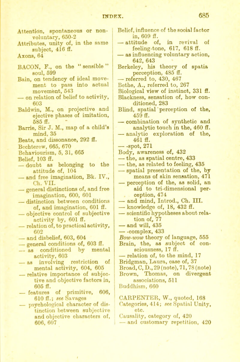 Attention, spontaneous or non- voluntary, 650-2 [ Attributes, unity of, in the same subject, 416 ff. Axons, 64 BACON, F., on the “ sensible ” soul, 599 Bain, on tendency of ideal move- ment to pass into actual ’ movement, 543 — on relation of belief to activity, | 603 I Baldwin, M., on projective and | ejective phases of imitation, i 685 ff. - I Barrie, Sir J. M., map of a child’s 1 mind, 35 Beats, and dissonance, 292 ff. Bechterew, 665, 670 Behaviourism, 6, 31, 665 BeUef, 103 ff. — doubt as belonging to the attitude of, 104 — and free imagination, Bk. IV., Ch. VII. — general distinctions of, and free imagination, 600, 601 — distinction between conditions of, and imagination, 601 ff. — objective control of subjective activity by, 601 ff. — relation of, to practical activity, 602 — and disbelief, 603, 604 — general conditions of, 603 ff. — as conditioned by mental activity, 603 — as involving restriction of mental activity, 604, 605 — relative importance of subjec- tive and objective factors in, 606 ff. — features of primitive, 606, 610 ff.; see Savages — psychological character of dis- tinction between subjective and objective characters of, 606, 607 Belief, influence of the social factor in, 609 ff. — attitude of, in revival of feeling-tone, 617, 618 ff. — as influencing voluntary action, 642, 643 Berkeley, his theory of spatia perception, 485 ff. — referred to, 430, 467 Bethe, A., referred to, 267 Biological view of instinct, 331 ff. Blaclmess, sensation of, how con- ditioned, 283 Blind, spatial ■ perception of the, 459 ff. — combination of synthetic and analytic touch in the, 460 ff. — analytic exploration of the, 461 ff. spot, 271 Body, awareness of, 432 — the, as spatial centre, 433 — the, as related to feeling, 436 — spatial presentation of the, by means of skin sensation, 471 — perception of the, as solid, an aid to tri-dimensional per- , ception, 474 — and mind, Introd., Ch. III. — knowledge of, 18, 432 ff. — scientific hypotheses about rela- tion of, 77 — and will, 436 complex, 433 Bow-wow theory of language, 666 Brain, the, as subject of con- sciousness, 17 fl. — relation of, to the mind, 17 Bridgman, Laura, case of, 37 Broad, C, D., 29 (note), 71,78 (note) Brown, Thomas, on divergent I a.ssociations, 611 I Buddhism, 660 CARPENTKll, W., quoted, 168 Categories, 414; see Spatial Unity, etc. Causality, category of, 420 I — and customary repetition, 420