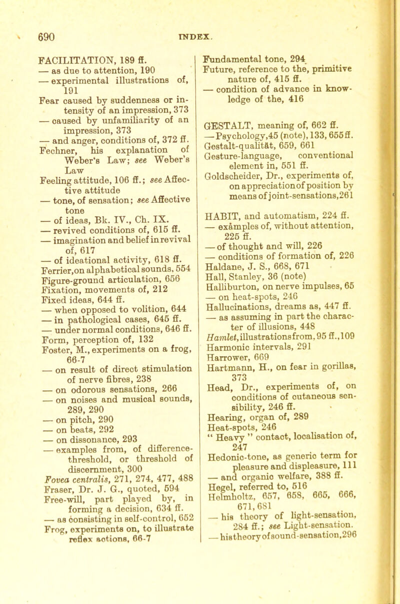 FACILITATION, 189 fi. — as due to attention, 190 — experimental illustrations of, 191 Fear caused by suddenness or in- tensity of an impression, 373 — caused by unfamiliarity of an impression, 373 — and anger, conditions of, 372 ff. Fecbner, his explanation of Weber's Law; see Weber’s Law Feeling attitude, 106 fif.; see Affec- tive attitude — tone, of sensation; see Affective tone — of ideas, Bk. IV., Ch. IX. — revived conditions of, 616 ff. — imagination and belief inrevival of, 617 — of ideational activity, 618 ff. Ferrier,on alphabetical sounds, 664 Figure-ground articulation, 666 Fixation, movements of, 212 Fixed ideas, 644 ff. — when opposed to volition, 644 — in pathological cases, 646 ff. — under normal conditions, 646 ff. Form, perception of, 132 Foster, M., experiments on a frog, 66-7 — on result of direct stimulation of nerve fibres, 238 — on odorous sensations, 266 — on noises and musical sounds, 289, 290 — on pitch, 290 — on beats, 292 — on dissonance, 293 — examples from, of difference- threshold, or threshold of discernment, 300 Fovea centralis, 271, 274, 477, 488 Fraser, Dr. J. G., quoted, 694 Free--n^, part played by, in forming a decision, 634 ff. — as consisting in self-control, 662 Frog, experiments on, to illustrate reflex actions, 66-7 Fundamental tone, 294_ Future, reference to the, primitive nature of, 416 S. — condition of advance in know- ledge of the, 416 GESTALT, meaning of, 662 ff. —^Psychology,46 (note), 133, 666ff. Gestalt-quaUtat, 669, 661 Gesture-language, conventional element in, 661 ff. Goldscheider, Dr., experiments of, on appreciation of position by means of j oint-sensations, 261 HABIT, and automatism, 224 ff. — examples of, without attention, 226 ff. — of thought and wUl, 226 — conditions of formation of, 226 Haldane, J. S., 668, 671 HaU, Stanley, 36 (note) Halliburton, on nerve impulses, 65 — on heat-spots, 246 Hallucinations, dreams as, 447 ff. — as assuming in part the charac- ter of illusions, 448 Ha}ni!e<,illustrationsfrom, 95 ff.,109 Harmonic intervals, 291 Harrower, 669 Hartmann, H., on fear in gorillas, 373 Head, Dr., experiments of, on conditions of cutaneous sen- sibility, 246 ff. Hearing, organ of, 289 Heat-spots, 246 “ Heavy ” contact, localisation of, 247 Hedonic-tone, as generic term for pleasure and displeasure. 111 — and organic welfare, 388 ff. Hegel, referred to, 616 Helmholtz, 657, 668, 666, 666, 671,681 — his theory of light-sensation, 284 ff.; see Light-sensation. — hi8theoryofsound-sen8ation,296