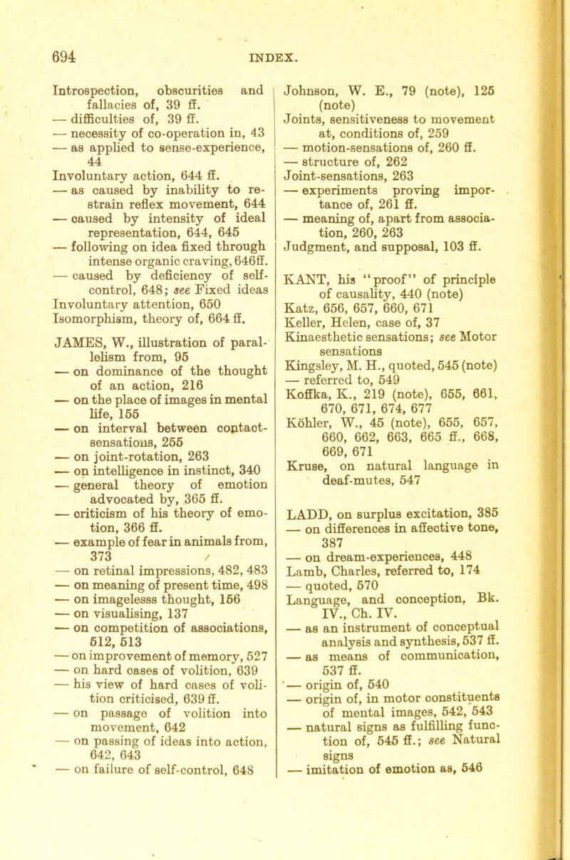 Introspection, obscurities and fallacies of, 39 £F. — difficulties of, 39 ff. — necessity of co-operation in, 43 — as applied to sense-experience, 44 Involuntary action, 644 £E. — as caused by inability to re- strain reflex movement, 644 — caused by intensity of ideal representation, 644, 646 — following on idea fixed through intense organic craving, 646fi. — caused by deficiency of self- control, 648; see. Fixed ideas Involuntary attention, 660 Isomorphism, theory of, 664 fi. JAMES, W., illustration of paral- lelism from, 96 — on dominance of the thought of an action, 216 — on the place of images in mental life, 166 — on interval between coptaot- sensatious, 266 — on joint-rotation, 263 — on inteUigence in instinct, 340 — general theory of emotion advocated by, 366 fi. — criticism of his theory of emo- tion, 366 fi. — example of fear in animals from, 373 / — on retinal impressions, 482, 483 — on meaning of present time, 498 — on imagelesss thought, 166 — on visuahsing, 137 — on competition of associations, 612, 613 — on improvement of memory, 627 — on hard oases of volition, 639 — his view of hard cases of voli- tion criticised, 639 fi. — on passage of volition into movement, 642 — on passing of ideas into action, 642, 643 — on failure of self-control, 648 Johnson, W. E., 79 (note), 126 (note) Joints, sensitiveness to movement at, conditions of, 259 — motion-sensations of, 260 fi. — structure of, 262 Joint-sensations, 263 — experiments proving impor- tance of, 261 fi. — meaning of, apart from associa- tion, 260, 263 Judgment, and supposal, 103 fi. KANT, his “proof” of principle of causality, 440 (note) Katz, 656, 667, 660, 671 Keller, Helen, case of, 37 ELinaesthetic sensations; see Motor sensations Kingsley, M. H., quoted, 646 (note) — referred to, 649 Kofika, K., 219 (note), 655, 061, 670, 671, 674, 677 Kohler, W., 46 (note), 666, 667, 660, 662, 663, 665 fi., 668, 669, 671 Kiruse, on natural language in deaf-mutes, 647 LADD, on surplus excitation, 386 — on differences in afiective tone, 387 — on dream-experiences, 448 Lamb, Charles, referred to, 174 — quoted, 670 Language, and conception, Bk. IV., ch. rv. — as an instrument of conceptual analysis and synthesis, 637 fi. — as means of communication, 637 fi. ■— origin of, 640 — origin of, in motor constituents of mental images, 642, 643 — natural signs as fulfilling func- tion of, 646 fi.; see Natural signs — imitation of emotion as, 646