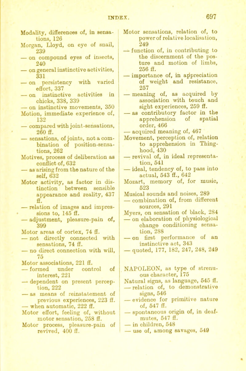 Modality, differences of, in sensa- tions, 126 Morgan, Lloyd, on eye of snail, 239 — on compound eyes of insects, 240 — on general instinctive activities, 331 — on persistency with varied effort, 337 — on instinctive activities in chicks, 338, 339 j — on instinctive movements, 360 | Motion, immediate experience of, [ 132 I — compared with joint-sensations, 260 ff. — sensations, of joints, notacom- hination of position-sensa- tions, 262 Motives, process of deliberation as conflict of, 632 — as arising from the nature of the self, 632 Motor activity, as factor in dis- tinction between sensible appearance and reality, 437 ff. — relation of images and impres- sions to, 145 ff. — adjustment, pleasure-pain of, 399 Motor areas of cortex, 74 ff. — not directly connected with sensations, 74 ff. — no direct connection with will, 75 Motor associations, 221 ff. — formed under control of interest, 221 — dependent on present percep- tion, 222 — as means of reinstatement of previous experiences, 223 ff. — when automatic, 222 ff. Motor effort, feeling of, without motor sensation, 268 ff. Motor process, pleasure-pain of revived, 400 ff. Motor sensations, relation of, to power of relative localisation, 249 — function of, in contributing to the discernment of the pos- ture and motion of limbs, 266 ff. — importance of, in ajipreciation of weight and resistance, 257 — meaning of, as acquired by association with touch and sight experiences, 269 ff. — as contributory factor in the apprehension of spatial order, 466 — acquired meaning of, 467 Movement, perception of, relation to apprehension in Thing- hood, 430 — revival of, in ideal representa- tion, 641 — ideal, tendency of, to pass into actual, 643 ff., 642 Mozart, memory of, for music, 623 Musical sounds and noises, 289 — combination of, from different sources, 291 Myers, on sensation of black, 284 — on elaboration of physiological change conditioning sensa- tion, 288 — on first performance of an instinctive act, 343 — quoted, 177, 182, 247, 248, 249 NAPOLEON, us type of strenu- ous character, l76 Natural signs, as language, 646 ff. — relation of, to demonstrative signs, 646 — evidence for primitive nature of, 647 ff. — spontaneous origin of, in deaf- mutes, 647 ff. — in children, 648 I — use of, among savages, 649