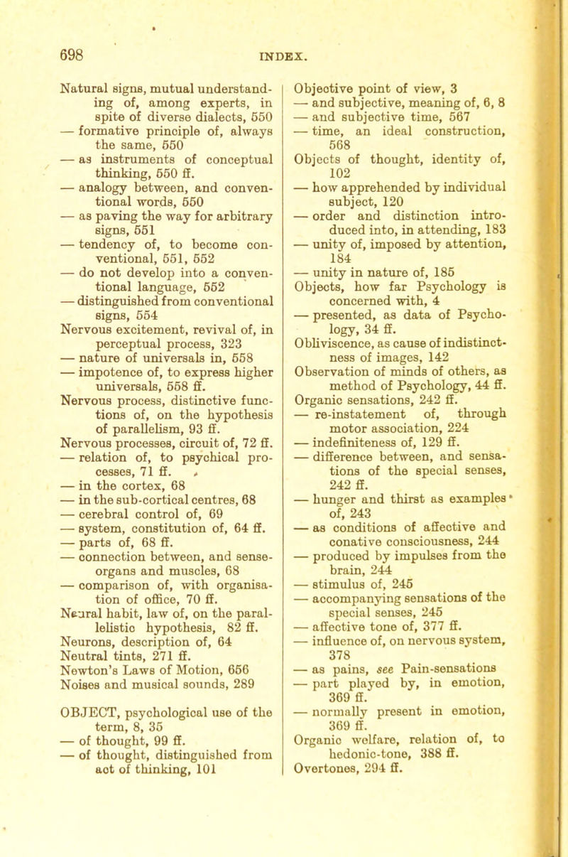 Natural signs, mutual understand- ing of, among experts, in spite of diverse dialects, 650 — formative principle of, always the same, 660 — as instruments of conceptual thinking, 660 £f. — analogy between, and conven- tional words, 660 — as paving the way for arbitrary signs, 661 — tendency of, to become con- ventional, 661, 662 — do not develop into a conven- tional language, 662 — distinguished from conventional signs, 664 Nervous excitement, revival of, in perceptual process, 323 — nature of universals in, 668 — impotence of, to express higher universals, 668 fi. Nervous process, distinctive func- tions of, on the hypothesis of paraUehsm, 93 £E. Nervous processes, circuit of, 72 fE. — relation of, to psychical pro- cesses, 71 £E. / — in the cortex, 68 — in the sub-cortical centres, 68 — cerebral control of, 69 — system, constitution of, 64 £f. — parts of, 68 fi. — connection between, and sense- organs and muscles, 68 — comparison of, with organisa- tion of ofiice, 70 fi. Neural habit, law of, on the paral- lelistio hypothesis, 82 fi. Neurons, description of, 64 Neutral tints, 271 fi. Newton’s Laws of Motion, 666 Noises and musical sounds, 289 OBJECT, psychological use of the term, 8, 36 — of thought, 99 fi. — of thought, distinguished from act of thinking, 101 Objective point of view, 3 — and subjective, meaning of, 6, 8 — and subjective time, 567 — time, an ideal construction, 568 Objects of thought, identity of, 102 — how apprehended by individual subject, 120 — order and distinction intro- duced into, in attending, 183 — unity of, imposed by attention, 184 — unity in nature of, 186 Objects, how far Psychology is concerned with, 4 — presented, as data of Psycho- logy, 34 fi. Obliviscence, as cause of indistinct- ness of images, 142 Observation of minds of others, as method of Psychology, 44 fi. Organic sensations, 242 fi. — re-instatement of, through motor association, 224 — indefiniteness of, 129 fi. — difference between, and sensa- tions of the special senses, 242 fi. — hunger and thirst as examples * of, 243 — as conditions of afieotive and conative consciousness, 244 — produced by impulses from the brain, 244 — stimulus of, 246 — accompanying sensations of the special senses, 245 — affective tone of, 377 fi. — influence of, on nervous system, 378 — as pains, see Pain-sensations — part played by, in emotion, 369 fi. — normally present in emotion, 369 fi. Organic welfare, relation of, to hedonic-tone, 388 ff. Overtones, 294 fi.