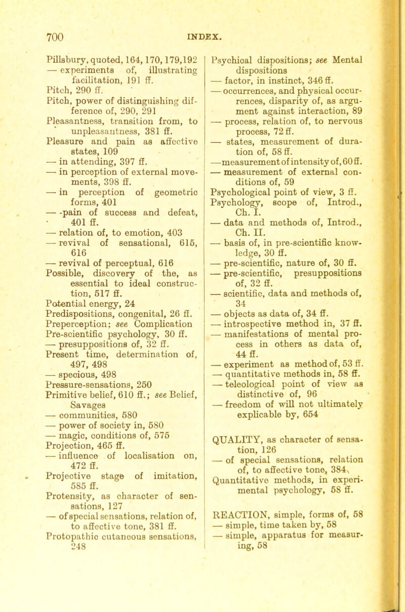 Pillsbury, quoted, 164,170,179,192 — experiments of, iUnstrating facilitation, 191 ff. Pitch, 290 ff. Pitch, power of distinguishing dif- ference of, 290, 291 Pleasantness, transition from, to unpleasantness, 381 ff. Pleasure and pain as affective states, 109 — in attending, 397 ff. — in perception of external move- ments, 398 ff. — in perception of geometric forms, 401 — -pain of success and defeat, 401 ff. — relation of, to emotion, 403 — revival of sensational, 616, 616 — revival of perceptual, 616 Possible, discovery of the, as essential to ideal construc- tion, 617 ff. Potential energy, 24 Predispositions, congenital, 26 fi. Preperception; see Complication Pre-scientific psychology, 30 ff. — presuppositions of, 32 ff. Present time, determination of, 497, 498 — specious, 498 Pressure-sensations, 260 Primitive belief, 610 ff.; see Belief, Savages — communities, 680 — power of society in, 680 —■ magic, conditions of, 676 Projection, 466 ff. — influence of localisation on, 472 ff. Projective stage of imitation, 685 ff. Protensity, as character of sen- sations, 127 — of special sensations, relation of, to affective tone, 381 ff. Protopathic cutaneous sensations, 248 Psychical dispositions; see Mental dispositions — factor, in instinct, 346 ff. — occurrences, and physical occur- rences, disparity of, as argu- ment against interaction, 89 — process, relation of, to nervous process, 72 ff. — states, measurement of dura- tion of, 68 ff. —measurement of intensity of, 60 ff. — measurement of external con- ditions of, 69 Psychological point of view, 3 ff. Psychology, scope of, Introd., Ch. I. — data and methods of, Introd., Ch. II. — basis of, in pre-scientific know- ledge, 30 ff. — pre-scientific, nature of, 30 ff. — pre-scientific, presuppositions of, 32 ff. — scientific, data and methods of, 34 — objects as data of, 34 ff. — introspective method in, 37 ff. — manifestations of mental pro- cess in others as data of, 44 ff. — experiment as method of, 63 ff. — quantitative methods in, 68 ff. — teleological point of view as distinctive of, 96 — freedom of wfil not ultimately explicable by, 664 QUALITY, as character of sensa- tion, 126 — of special sensations, relation of, to affective tone, 384, Quantitative methods, in experi- mental psychology, 68 ff. REACTION, simple, forms of, 68 — simple, time taken by, 68 — simple, apparatus for measur- ing, 68