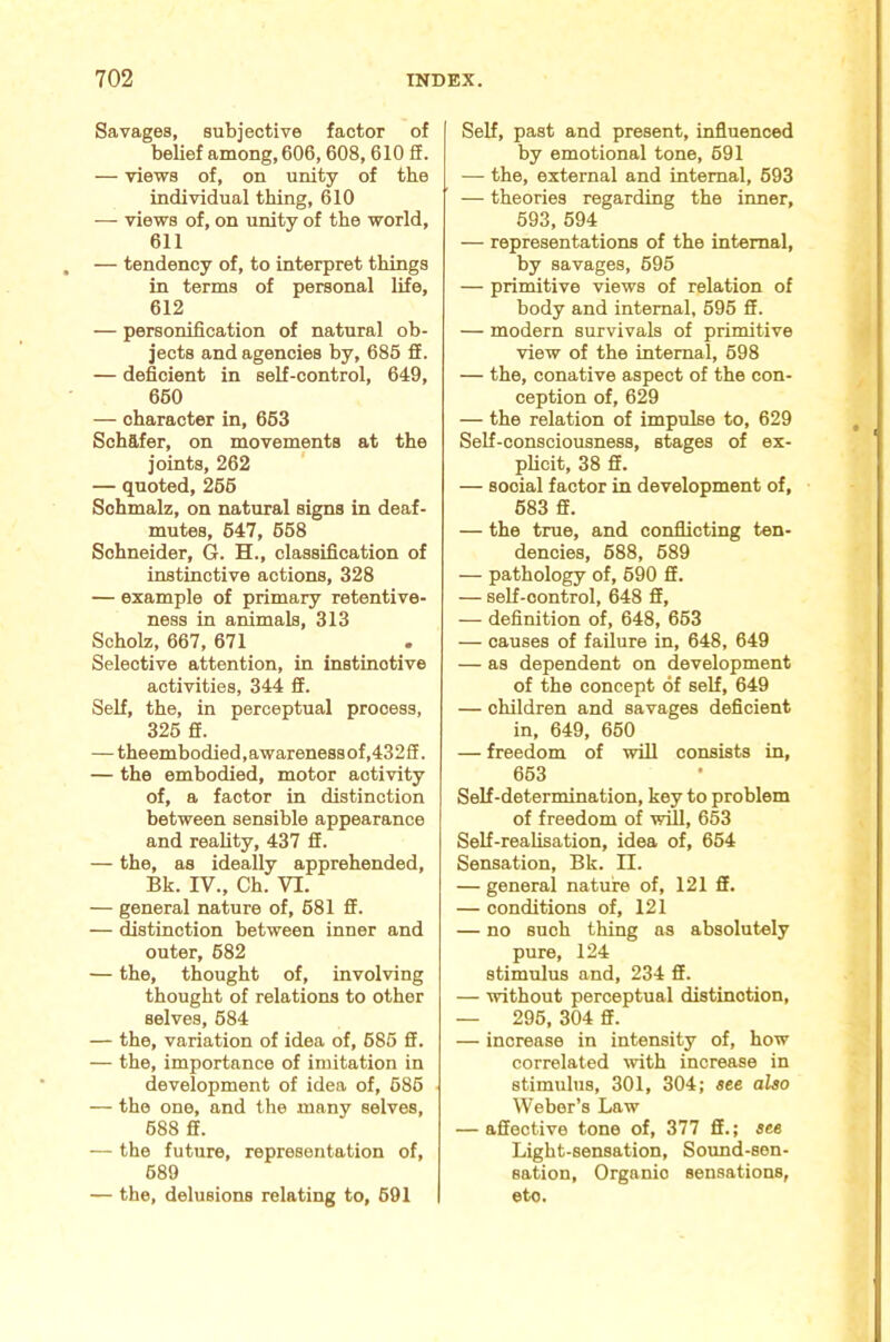 Savages, subjective factor of belief among, 606,608,610 5. — views of, on unity of the individual thing, 610 — views of, on unity of the world, 611 — tendency of, to interpret things in terms of personal life, 612 — personification of natural ob- jects and agencies by, 685 S. — deficient in self-control, 649, 660 — character in, 663 Schafer, on movements at the joints, 262 — quoted, 266 Schmalz, on natural signs in deaf- mutes, 647, 668 Schneider, G. H., classification of instinctive actions, 328 — example of primary retentive- ness in animals, 313 Scholz, 667, 671 Selective attention, in instinctive activities, 344 fi. Self, the, in perceptual process, 326 ff. — theembodied, awareness of ,432ff. — the embodied, motor activity of, a factor in distinction between sensible appearance and reality, 437 fi. — the, as ideally apprehended, Bk. IV., Ch; VI. — general nature of, 681 fi. — distinction between inner and outer, 682 — the, thought of, involving thought of relations to other selves, 684 — the, variation of idea of, 686 fi. — the, importance of imitation in development of idea of, 686 — the one, and the many selves, 688 ff. — the future, representation of, 689 — the, delusions relating to, 691 Self, past and present, influenced by emotional tone, 691 — the, external and internal, 693 — theories regarding the inner, 693, 594 — representations of the internal, by savages, 695 — primitive views of relation of body and internal, 696 ff. — modern survivals of primitive view of the internal, 698 — the, conative aspect of the con- ception of, 629 — the relation of impulse to, 629 Self-consciousness, stages of ex- plicit, 38 ff. — social factor in development of, 683 ff. — the true, and conflicting ten- dencies, 688, 689 — pathology of, 690 ff. — self-control, 648 ff, — definition of, 648, 663 — causes of failure in, 648, 649 — as dependent on development of the concept of self, 649 — children and savages deficient in, 649, 660 — freedom of will consists in, 663 Self-determination, key to problem of freedom of will, 663 Self-reafisation, idea of, 654 Sensation, Bk. II. — general nature of, 121 ff. — conditions of, 121 — no such thing as absolutely pure, 124 stimidus and, 234 ff. — without perceptual distinction, — 296, 304 ff. — increase in intensity of, how correlated with increase in stimulus, 301, 304; see also Weber’s Law — affective tone of, 377 ff.; see Light-sensation, Soimd-sen- sation. Organic sensations, etc.