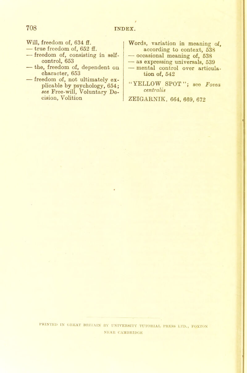 Will, freedom of, 634 fF. — true freedom of, 662 fif. — freedom of, consisting in self- control, 663 — the, freedom of, dependent on character, 663 — freedom of, not ultimately ex- plicable by psychology, 664; see Free-will, Voluntary De- cision, Vohtion Words, variation in meaning of, according to context, 538 — occasional meaning of, 638 — as expressing universals, 539 — mental control over articula- tion of, 642 “YELLOW SPOT”; see Fovea centralis ZEIGARNIK, 664, 669, 672 I'KINI'KK IN IJKKAT HlUIAIN IIV I'NIVKIISITY TIIT(>RIAI. I'RKSS L n>., KO-VTON NI'.AIl ( AMimiDCK