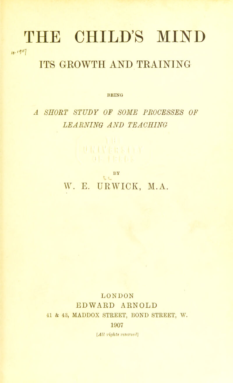 THE CHILD’S MIND 1 ITS GROWTH AND TRAINING BEING A SHORT STUDY OF SOME PROCESSES OF LEARNING AND TEACHING BY W. E. UR WICK, M. A. LONDON EDWARD ARNOLD 41 k 43, MADDOX STREET, BOND STREET, W. 1907