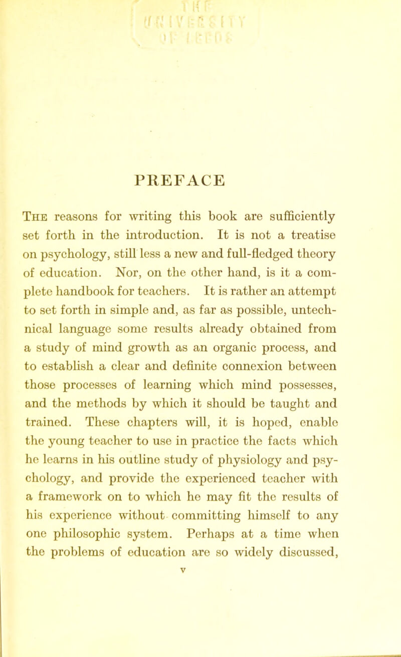 PREFACE The reasons for writing this book are sufficiently set forth in the introduction. It is not a treatise on psychology, still less a new and full-fledged theory of education. Nor, on the other hand, is it a com- plete handbook for teachers. It is rather an attempt to set forth in simple and, as far as possible, untech- nical language some results already obtained from a study of mind growth as an organic process, and to establish a clear and definite connexion between those processes of learning which mind possesses, and the methods by which it should be taught and trained. These chapters will, it is hoped, enable the young teacher to use in practice the facts which he learns in his outline study of physiology and psy- chology, and provide the experienced teacher with a framework on to which he may fit the results of his experience without committing himself to any one philosophic system. Perhaps at a time when the problems of education are so widely discussed,