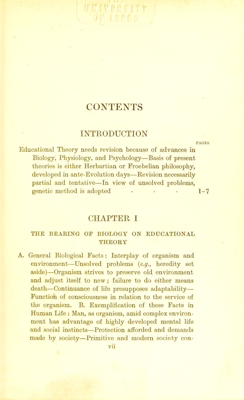 CONTENTS INTRODUCTION PAGES Educational Theory needs revision because of advances in Biology, Physiology, and Psychology—Basis of present theories is either Herbartian or Froebelian philosophy, developed in ante-Evolution days—Revision necessarily partial and tentative—In view of unsolved problems, genetic method is adopted - - - 1-7 CHAPTER I THE BEARING OF BIOLOGY ON EDUCATIONAL THEORY A. General Biological Facts : Interplay of organism and environment—Unsolved problems (e.g., heredity set aside)—Organism strives to preserve old environment and adjust itself to new; failure to do either means death—Continuance of life presupposes adaptability— Function of consciousness in relation to the service of the organism. B. Exemplification of these Facts in Human Life : Man, as organism, amid complex environ- ment has advantage of highly developed mental life and social instincts—Protection afforded and demands made by society—Primitive and modern society con-