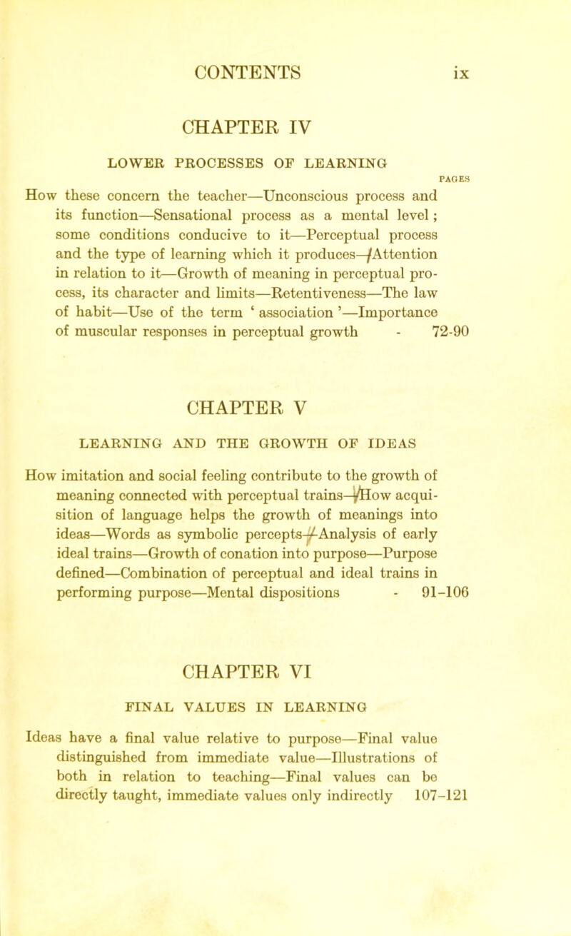 CHAPTER IV LOWER PROCESSES OF LEARNING PAGES How these concern the teacher—Unconscious process and its function—Sensational process as a mental level; some conditions conducive to it—Perceptual process and the type of learning which it produces—/Attention in relation to it—Growth of meaning in perceptual pro- cess, its character and limits—Retentiveness—The law of habit—Use of the term ‘ association ’—Importance of muscular responses in perceptual growth - 72-90 CHAPTER V LEARNING AND THE GROWTH OF IDEAS How imitation and social feeling contribute to the growth of meaning connected with perceptual trains—^How acqui- sition of language helps the growth of meanings into ideas—Words as symbolic percepts-^-Analysis of early ideal trains—Growth of conation into purpose—Purpose defined—Combination of perceptual and ideal trains in performing purpose—Mental dispositions - 91-106 CHAPTER VI FINAL VALUES IN LEARNING Ideas have a final value relative to purpose—Final value distinguished from immediate value—Illustrations of both in relation to teaching—Final values can be directly taught, immediate values only indirectly 107-121