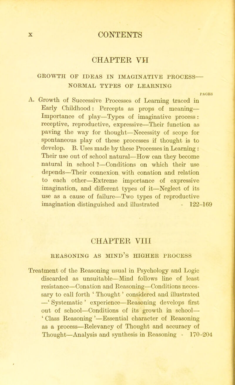 CHAPTER VII GROWTH OF IDEAS IN IMAGINATIVE PROCESS— NORMAL TYPES OF LEARNING PAGES A. Growth of Successive Processes of Learning traced in Early Childhood: Percepts as props of meaning— Importance of play—Types of imaginative process: receptive, reproductive, expressive—Their function as paving the way for thought—Necessity of scope for spontaneous play of these processes if thought is to develop. B. Uses made by these Processes in Learning : Their use out of school natural—How can they become natural in school ?—Conditions on which their use depends—Their connexion with conation and relation to each other—Extreme importance of expressive imagination, and different types of it—Neglect of its use as a cause of failure—Two types of reproductive imagination distinguished and illustrated - 122-169 CHAPTER VIII REASONING AS MIND’S HIGHER PROCESS Treatment of the Reasoning usual in Psychology and Logic discarded as unsuitable—Mind follows line of least resistance—Conation and Reasoning—Conditions neces- sary to call forth ‘ Thought ’ considered and illustrated —‘ Systematic ’ experience—Reasoning develops first out of school—Conditions of its growth in school— ‘ Class Reasoning ’—Essential character of Reasoning as a process—Relevancy of Thought and accuracy of Thought—Analysis and synthesis in Reasoning - 170-204