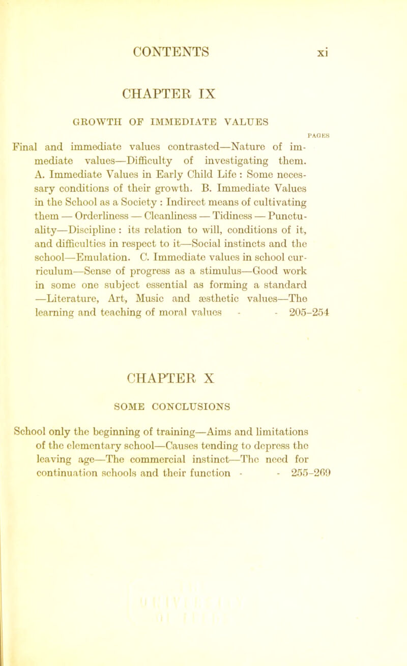 CHAPTER IX GROWTH OF IMMEDIATE VALUES PAGES Final and immediate values contrasted—Nature of im- mediate values—Difficulty of investigating them. A. Immediate Values in Early Child Life: Some neces- sary conditions of their growth. B. Immediate Values in the School as a Society : Indirect means of cultivating them — Orderliness — Cleanliness — Tidiness — Punctu- ality—Discipline: its relation to will, conditions of it, and difficulties in respect to it—Social instincts and the school—Emulation. C. Immediate values in school cur- riculum—Sense of progress as a stimulus—Good work in some one subject essential as forming a standard —Literature, Art, Music and aesthetic values—The learning and teaching of moral values - - 205-254 CHAPTER X SOME CONCLUSIONS School only the beginning of training—Aims and limitations of the elementary school—Causes tending to depress the leaving age—The commercial instinct—The need for continuation schools and their function - - 255-269