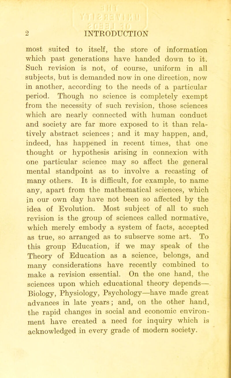 most suited to itself, the store of information which past generations have handed down to it. Such revision is not, of course, uniform in all subjects, but is demanded now in one direction, now in another, according to the needs of a particular period. Though no science is completely exempt from the necessity of such revision, those sciences which are nearly connected with human conduct and society are far more exposed to it than rela- tively abstract sciences ; and it may happen, and, indeed, has happened in recent times, that one thought or hypothesis arising in connexion with one particular science may so affect the general mental standpoint as to involve a recasting of many others. It is difficult, for example, to name any, apart from the mathematical sciences, which in our own day have not been so affected by the idea of Evolution. Most subject of all to such revision is the group of sciences called normative, which merely embody a system of facts, accepted as true, so arranged as to subserve some art. To this group Education, if we may speak of the Theory of Education as a science, belongs, and many considerations have recently combined to make a revision essential. On the one hand, the sciences upon which educational theory depends— Biology, Physiology, Psychology—have made great advances in late years; and, on the other hand, the rapid changes in social and economic environ- ment have created a need for inquiry which is acknowledged in every grade of modern society.