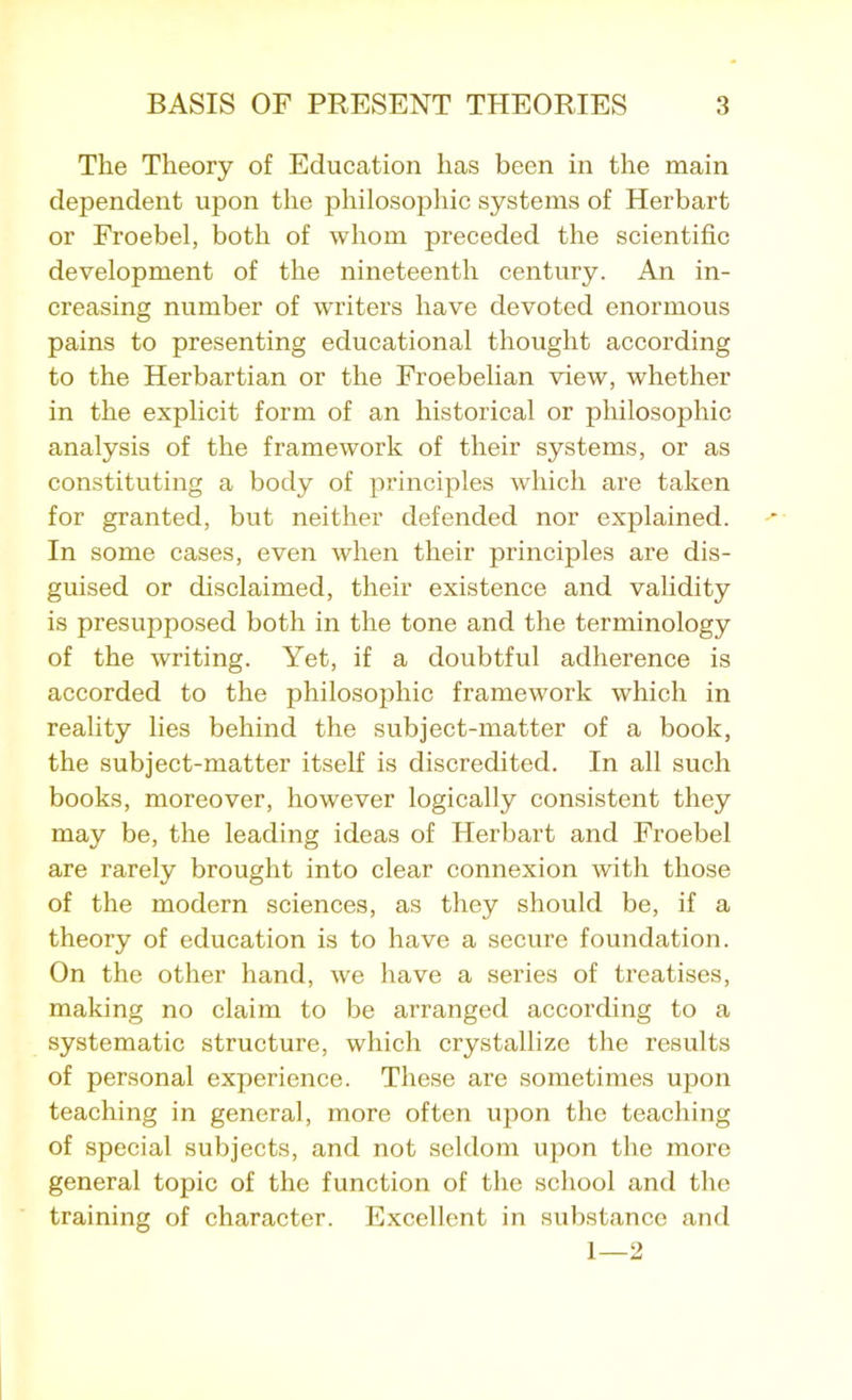 The Theory of Education has been in the main dependent upon the philosophic systems of Herbart or Froebel, both of whom preceded the scientific development of the nineteenth century. An in- creasing number of writers have devoted enormous pains to presenting educational thought according to the Herbartian or the Froebelian view, whether in the explicit form of an historical or philosophic analysis of the framework of their systems, or as constituting a body of principles which are taken for granted, but neither defended nor explained. In some cases, even when their principles are dis- guised or disclaimed, their existence and validity is presupposed both in the tone and the terminology of the writing. Yet, if a doubtful adherence is accorded to the philosophic framework which in reality lies behind the subject-matter of a book, the subject-matter itself is discredited. In all such books, moreover, however logically consistent they may be, the leading ideas of Herbart and Froebel are rarely brought into clear connexion with those of the modern sciences, as they should be, if a theory of education is to have a secure foundation. On the other hand, we have a series of treatises, making no claim to be arranged according to a systematic structure, which crystallize the results of personal experience. These are sometimes upon teaching in general, more often upon the teaching of special subjects, and not seldom upon the more general topic of the function of the school and the training of character. Excellent in substance and 1—2