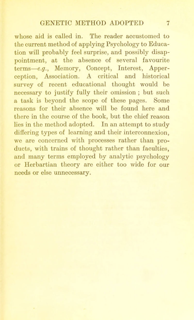 whose aid is called in. The reader accustomed to the current method of applying Psychology to Educa- tion will probably feel surprise, and possibly disap- pointment, at the absence of several favourite terms—e.g., Memory, Concept, Interest, Apper- ception, Association. A critical and historical survey of recent educational thought would be necessary to justify fully their omission ; but such a task is beyond the scope of these pages. Some reasons for their absence will be found here and there in the course of the book, but the chief reason lies in the method adopted. In an attempt to study differing types of learning and their interconnexion, we are concerned with processes rather than pro- ducts, with trains of thought rather than faculties, and many terms employed by analytic psychology or Herbartian theory are either too wide for our needs or else unnecessary.