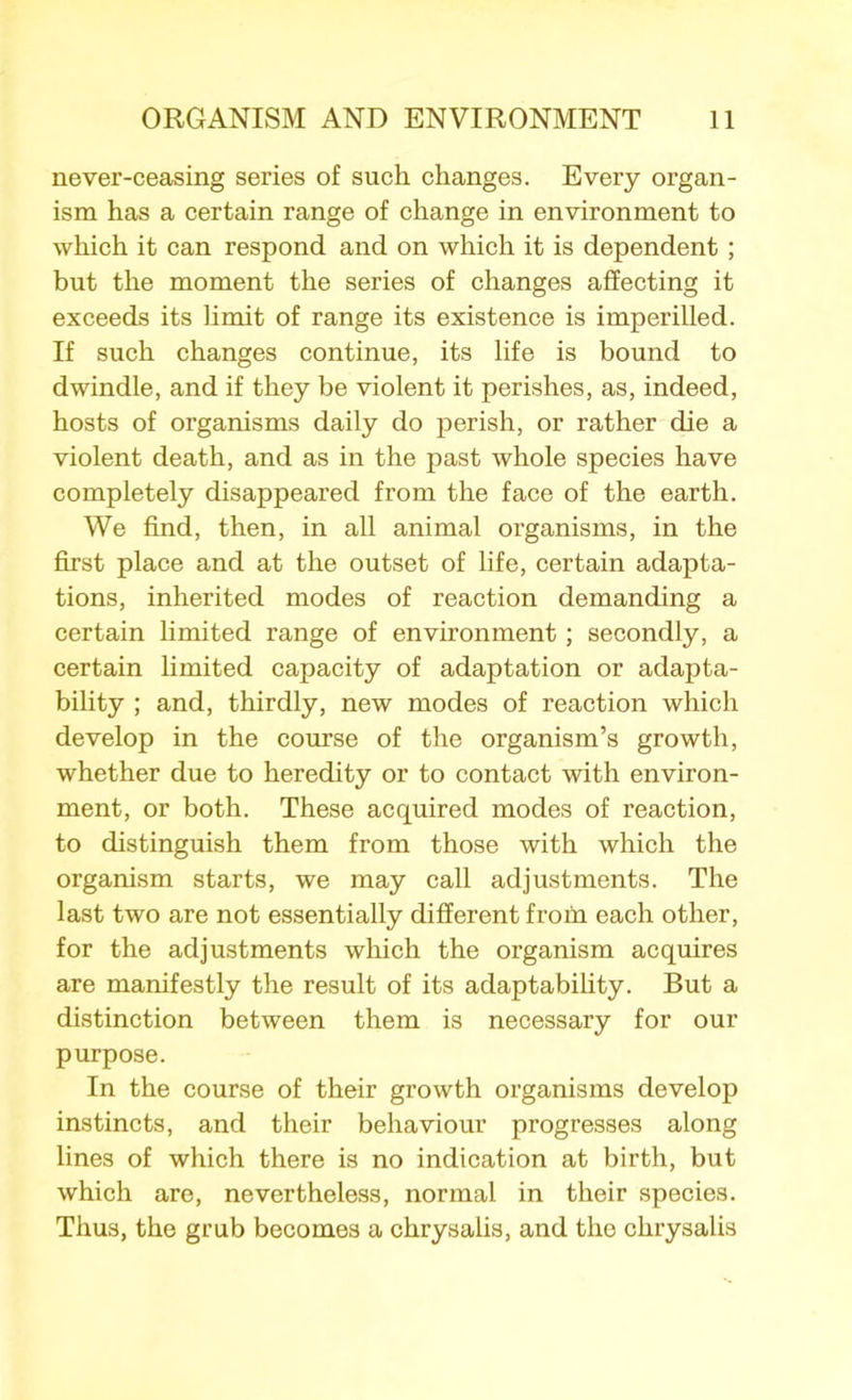 never-ceasing series of such changes. Every organ- ism has a certain range of change in environment to which it can respond and on which it is dependent; but the moment the series of changes affecting it exceeds its limit of range its existence is imperilled. If such changes continue, its life is bound to dwindle, and if they be violent it perishes, as, indeed, hosts of organisms daily do perish, or rather die a violent death, and as in the past whole species have completely disappeared from the face of the earth. We find, then, in all animal organisms, in the first place and at the outset of life, certain adapta- tions, inherited modes of reaction demanding a certain limited range of environment; secondly, a certain limited capacity of adaptation or adapta- bility ; and, thirdly, new modes of reaction which develop in the course of the organism’s growth, whether due to heredity or to contact with environ- ment, or both. These acquired modes of reaction, to distinguish them from those with which the organism starts, we may call adjustments. The last two are not essentially different from each other, for the adjustments which the organism acquires are manifestly the result of its adaptability. But a distinction between them is necessary for our purpose. In the course of their growth organisms develop instincts, and their behaviour progresses along lines of which there is no indication at birth, but which are, nevertheless, normal in their species. Thus, the grub becomes a chrysalis, and the chrysalis