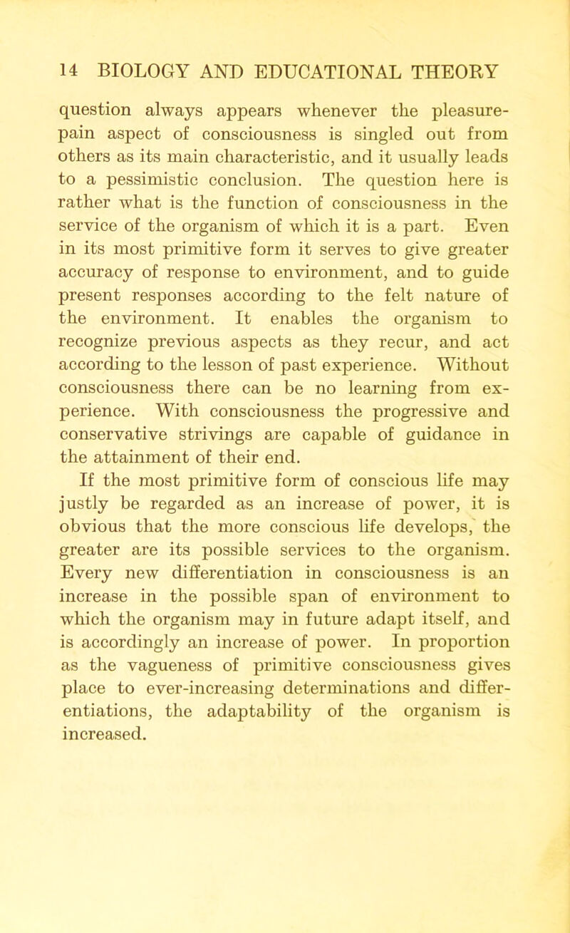 question always appears whenever the pleasure- pain aspect of consciousness is singled out from others as its main characteristic, and it usually leads to a pessimistic conclusion. The question here is rather what is the function of consciousness in the service of the organism of which it is a part. Even in its most primitive form it serves to give greater accuracy of response to environment, and to guide present responses according to the felt nature of the environment. It enables the organism to recognize previous aspects as they recur, and act according to the lesson of past experience. Without consciousness there can be no learning from ex- perience. With consciousness the progressive and conservative strivings are capable of guidance in the attainment of their end. If the most primitive form of conscious life may justly be regarded as an increase of power, it is obvious that the more conscious life develops, the greater are its possible services to the organism. Every new differentiation in consciousness is an increase in the possible span of environment to which the organism may in future adapt itself, and is accordingly an increase of power. In proportion as the vagueness of primitive consciousness gives place to ever-increasing determinations and differ- entiations, the adaptability of the organism is increased.