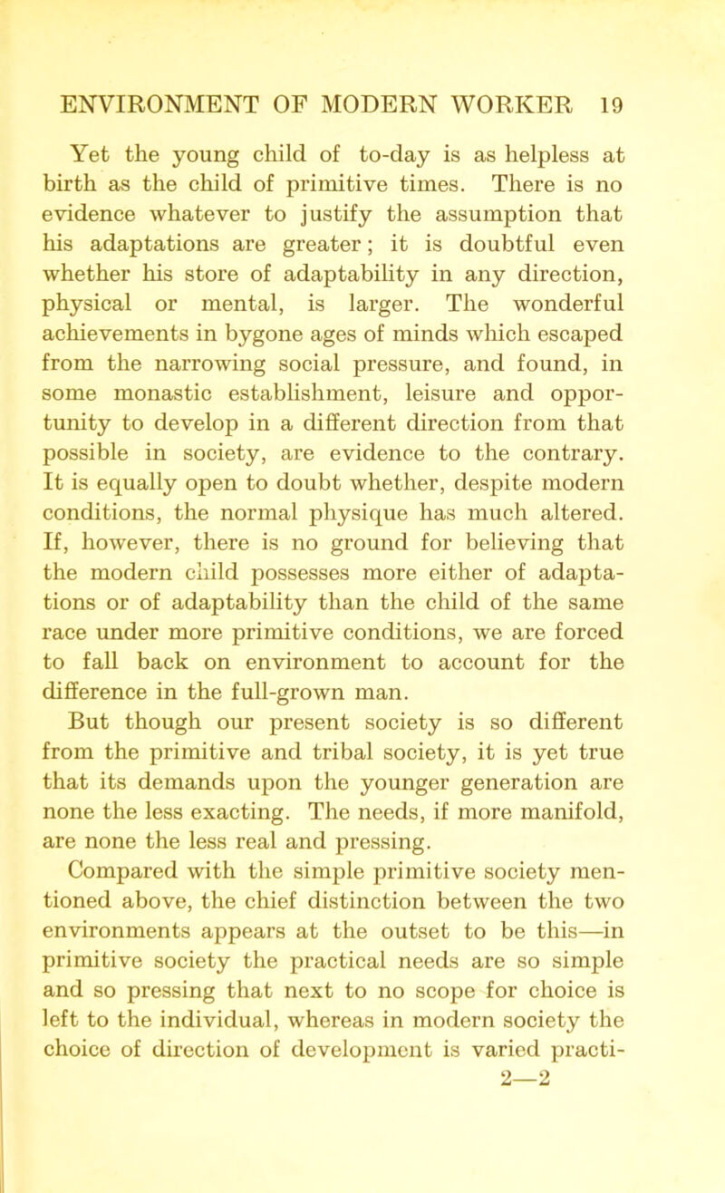 Yet the young child of to-day is as helpless at birth as the child of primitive times. There is no evidence whatever to justify the assumption that his adaptations are greater; it is doubtful even whether his store of adaptability in any direction, physical or mental, is larger. The wonderful achievements in bygone ages of minds which escaped from the narrowing social pressure, and found, in some monastic establishment, leisure and oppor- tunity to develop in a different direction from that possible in society, are evidence to the contrary. It is equally open to doubt whether, despite modern conditions, the normal physique has much altered. If, however, there is no ground for believing that the modern child possesses more either of adapta- tions or of adaptability than the child of the same race under more primitive conditions, we are forced to fall back on environment to account for the difference in the full-grown man. But though our present society is so different from the primitive and tribal society, it is yet true that its demands upon the younger generation are none the less exacting. The needs, if more manifold, are none the less real and pressing. Compared with the simple primitive society men- tioned above, the chief distinction between the two environments appears at the outset to be this—in primitive society the practical needs are so simple and so pressing that next to no scope for choice is left to the individual, whereas in modern society the choice of direction of development is varied practi- 2—2