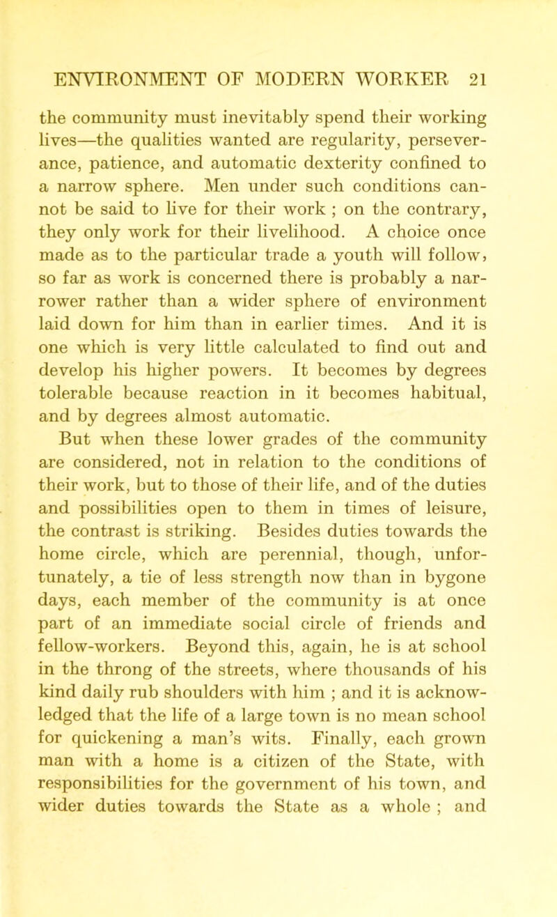 the community must inevitably spend their working lives—the qualities wanted are regularity, persever- ance, patience, and automatic dexterity confined to a narrow sphere. Men under such conditions can- not be said to five for their work ; on the contrary, they only work for their livelihood. A choice once made as to the particular trade a youth will follow, so far as work is concerned there is probably a nar- rower rather than a wider sphere of environment laid down for him than in earlier times. And it is one which is very little calculated to find out and develop his higher powers. It becomes by degrees tolerable because reaction in it becomes habitual, and by degrees almost automatic. But when these lower grades of the community are considered, not in relation to the conditions of their work, but to those of their life, and of the duties and possibilities open to them in times of leisure, the contrast is striking. Besides duties towards the home circle, which are perennial, though, unfor- tunately, a tie of less strength now than in bygone days, each member of the community is at once part of an immediate social circle of friends and fellow-workers. Beyond this, again, he is at school in the throng of the streets, where thousands of his kind daily rub shoulders with him ; and it is acknow- ledged that the life of a large town is no mean school for quickening a man’s wits. Finally, each grown man with a home is a citizen of the State, with responsibilities for the government of his town, and wider duties towards the State as a whole ; and