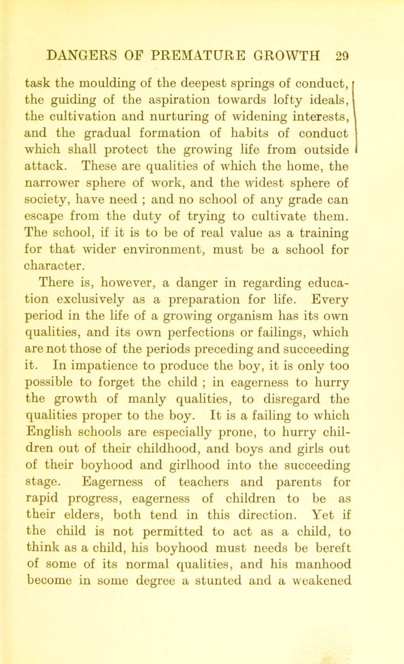 task the moulding of the deepest springs of conduct, the guiding of the aspiration towards lofty ideals, the cultivation and nurturing of widening interests, and the gradual formation of habits of conduct which shall protect the growing life from outside i attack. These are qualities of which the home, the narrower sphere of work, and the widest sphere of society, have need ; and no school of any grade can escape from the duty of trying to cultivate them. The school, if it is to be of real value as a training for that wider environment, must be a school for character. There is, however, a danger in regarding educa- tion exclusively as a preparation for life. Every period in the life of a growing organism has its own qualities, and its own perfections or failings, which are not those of the periods preceding and succeeding it. In impatience to produce the boy, it is only too possible to forget the child ; in eagerness to hurry the growth of manly qualities, to disregard the qualities proper to the boy. It is a failing to which English schools are especially prone, to hurry chil- dren out of their childhood, and boys and girls out of their boyhood and girlhood into the succeeding stage. Eagerness of teachers and parents for rapid progress, eagerness of children to be as their elders, both tend in this direction. Yet if the child is not permitted to act as a child, to think as a child, his boyhood must needs be bereft of some of its normal qualities, and his manhood become in some degree a stunted and a weakened