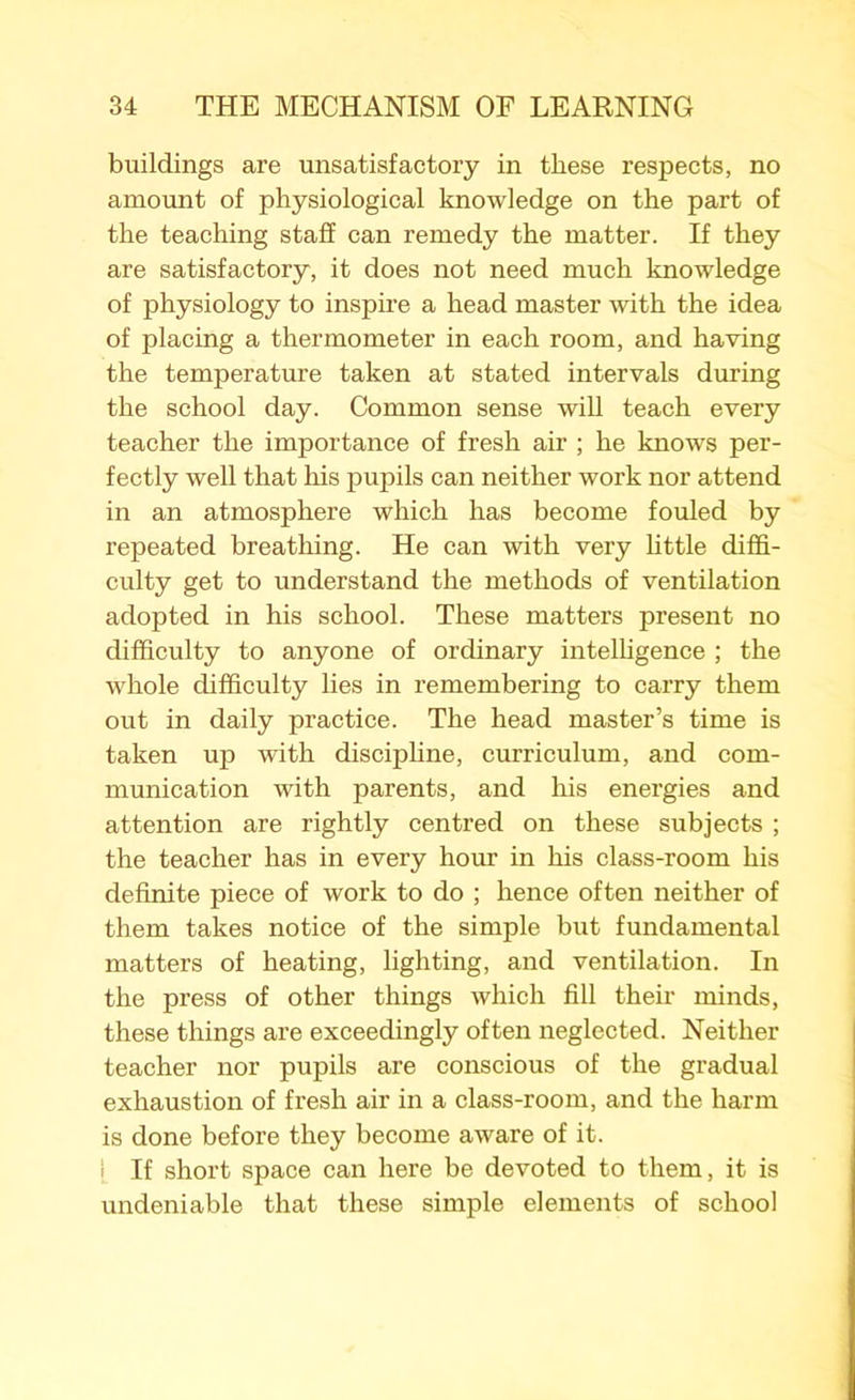 buildings are unsatisfactory in these respects, no amount of physiological knowledge on the part of the teaching staff can remedy the matter. If they are satisfactory, it does not need much knowledge of physiology to inspire a head master with the idea of placing a thermometer in each room, and having the temperature taken at stated intervals during the school day. Common sense will teach every teacher the importance of fresh air ; he knows per- fectly well that his pupils can neither work nor attend in an atmosphere which has become fouled by repeated breathing. He can with very little diffi- culty get to understand the methods of ventilation adopted in his school. These matters present no difficulty to anyone of ordinary intelligence ; the whole difficulty lies in remembering to carry them out in daily practice. The head master’s time is taken up with discipline, curriculum, and com- munication with parents, and his energies and attention are rightly centred on these subjects ; the teacher has in every hour in his class-room his definite piece of work to do ; hence often neither of them takes notice of the simple but fundamental matters of heating, lighting, and ventilation. In the press of other things which fill their minds, these things are exceedingly often neglected. Neither teacher nor pupils are conscious of the gradual exhaustion of fresh air in a class-room, and the harm is done before they become aware of it. | If short space can here be devoted to them, it is undeniable that these simple elements of school