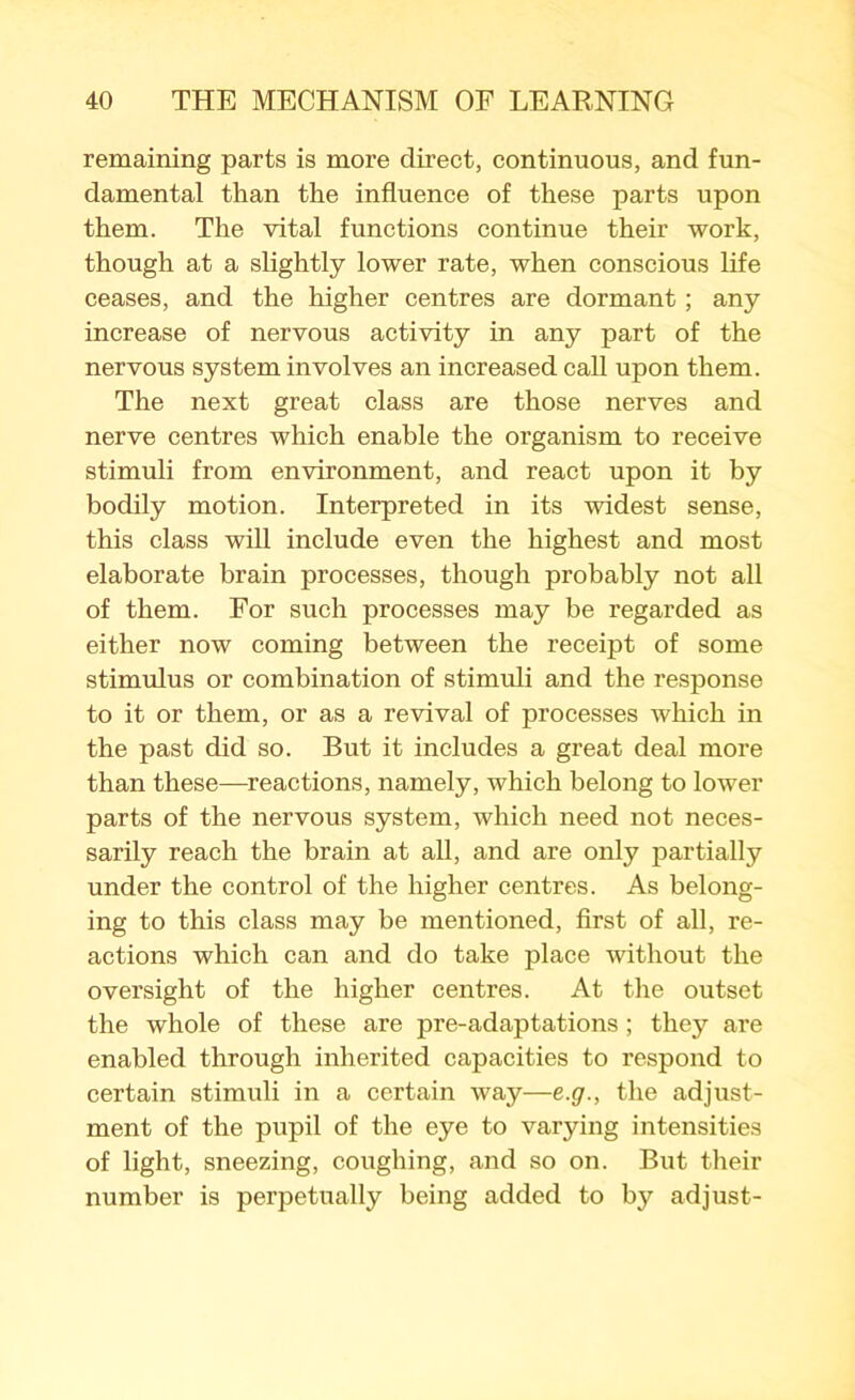 remaining parts is more direct, continuous, and fun- damental than the influence of these parts upon them. The vital functions continue their work, though at a slightly lower rate, when conscious life ceases, and the higher centres are dormant; any increase of nervous activity in any part of the nervous system involves an increased call upon them. The next great class are those nerves and nerve centres which enable the organism to receive stimuli from environment, and react upon it by bodily motion. Interpreted in its widest sense, this class will include even the highest and most elaborate brain processes, though probably not all of them. For such processes may be regarded as either now coming between the receipt of some stimulus or combination of stimuli and the response to it or them, or as a revival of processes which in the past did so. But it includes a great deal more than these—reactions, namely, which belong to lower parts of the nervous system, which need not neces- sarily reach the brain at all, and are only partially under the control of the higher centres. As belong- ing to this class may be mentioned, first of all, re- actions which can and do take place without the oversight of the higher centres. At the outset the whole of these are pre-adaptations ; they are enabled through inherited capacities to respond to certain stimuli in a certain way—e.g., the adjust- ment of the pupil of the eye to varying intensities of light, sneezing, coughing, and so on. But their number is perpetually being added to by adjust-