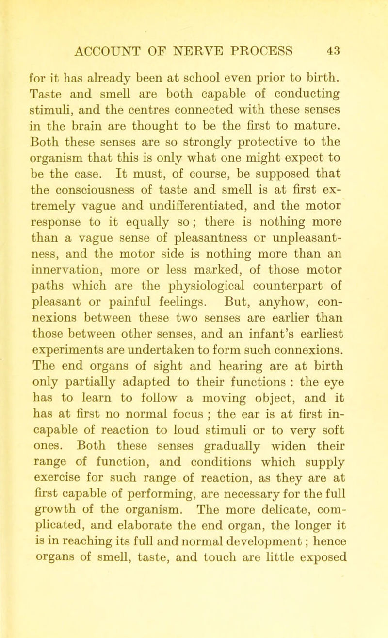 for it has already been at school even prior to birth. Taste and smell are both capable of conducting stimuli, and the centres connected with these senses in the brain are thought to be the first to mature. Both these senses are so strongly protective to the organism that this is only what one might expect to be the case. It must, of course, be supposed that the consciousness of taste and smell is at first ex- tremely vague and undifferentiated, and the motor response to it equally so; there is nothing more than a vague sense of pleasantness or unpleasant- ness, and the motor side is nothing more than an innervation, more or less marked, of those motor paths which are the physiological counterpart of pleasant or painful feelings. But, anyhow, con- nexions between these two senses are earlier than those between other senses, and an infant’s earliest experiments are undertaken to form such connexions. The end organs of sight and hearing are at birth only partially adapted to their functions : the eye has to learn to follow a moving object, and it has at first no normal focus ; the ear is at first in- capable of reaction to loud stimuli or to very soft ones. Both these senses gradually widen their range of function, and conditions which supply exercise for such range of reaction, as they are at first capable of performing, are necessary for the full growth of the organism. The more delicate, com- plicated, and elaborate the end organ, the longer it is in reaching its full and normal development; hence organs of smell, taste, and touch are little exposed