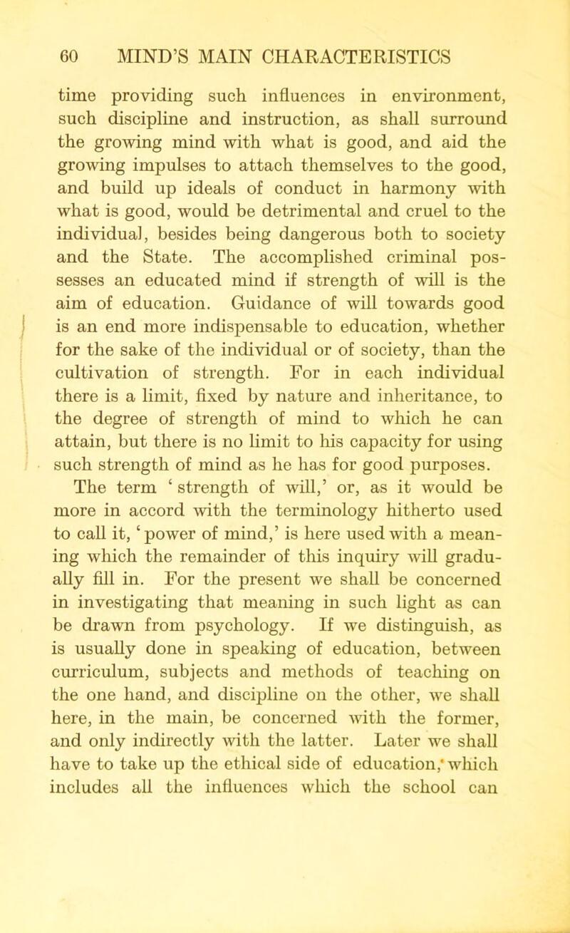 time providing such influences in environment, such discipline and instruction, as shall surround the growing mind with what is good, and aid the growing impulses to attach themselves to the good, and build up ideals of conduct in harmony with what is good, would be detrimental and cruel to the individual, besides being dangerous both to society and the State. The accomplished criminal pos- sesses an educated mind if strength of will is the aim of education. Guidance of will towards good is an end more indispensable to education, whether for the sake of the individual or of society, than the cultivation of strength. For in each individual there is a limit, fixed by nature and inheritance, to the degree of strength of mind to which he can attain, but there is no limit to his capacity for using such strength of mind as he has for good purposes. The term ‘ strength of will,’ or, as it would be more in accord with the terminology hitherto used to call it, ‘power of mind,’ is here used with a mean- ing which the remainder of this inquiry will gradu- ally fill in. For the present we shall be concerned in investigating that meaning in such light as can be drawn from psychology. If we distinguish, as is usually done in speaking of education, between curriculum, subjects and methods of teaching on the one hand, and discipline on the other, we shall here, in the main, be concerned with the former, and only indirectly with the latter. Later we shall have to take up the ethical side of education,* which includes all the influences which the school can