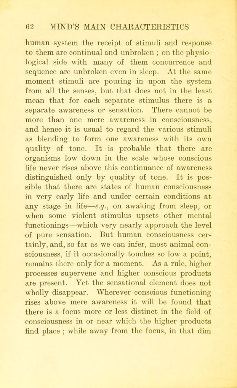 human system the receipt of stimuli and response to them are continual and unbroken ; on the physio- logical side with many of them concurrence and sequence are unbroken even in sleep. At the same moment stimuli are pouring in upon the system from all the senses, but that does not in the least mean that for each separate stimulus there is a separate awareness or sensation. There cannot be more than one mere awareness in consciousness, and hence it is usual to regard the various stimuli as blending to form one awareness with its own quality of tone. It is probable that there are organisms low down in the scale whose conscious life never rises above this continuance of awareness distinguished only by quality of tone. It is pos- sible that there are states of human consciousness in very early life and under certain conditions at any stage in life—e.g., on awaking from sleep, or when some violent stimulus upsets other mental functionings—which very nearly approach the level of pure sensation. But human consciousness cer- tainly, and, so far as we can infer, most animal con- sciousness, if it occasionally touches so low a point, remains there only for a moment. As a rule, higher processes supervene and higher conscious products are present. Yet the sensational element does not wholly disappear. Wherever conscious functioning rises above mere awareness it will be found that there is a focus more or less distinct in the field of consciousness in or near which the higher products find place ; while away from the focus, in that dim