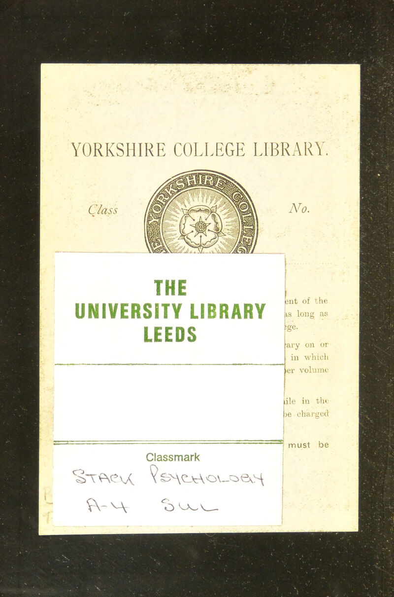 YORKSHIRE COLLEGE LIBRARY. No. THE UNIVERSITY LIBRARY LEEDS jnt of the is long as sge. ary on or in which er volume iile in the joe charged ® must be Classmark