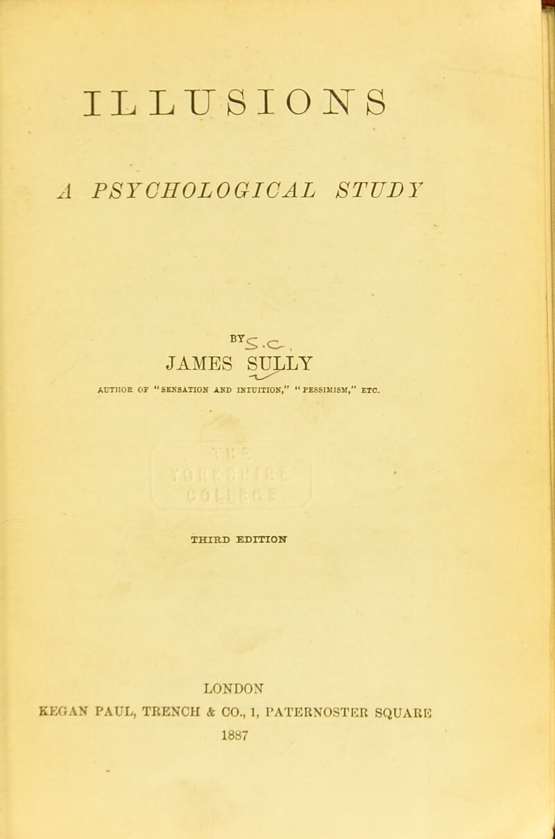 ILLUSIONS A PSYCHOLOGICAL STUDY BTS -O-. JAMES SULLY AUT1I0B OP “SENSATION AND INTUITION, “PESSIMISM,” ETC. THIRD EDITION LONDON KEGAN PAUL, TRENCH & CO., 1, PATERNOSTER SQUARE 1887