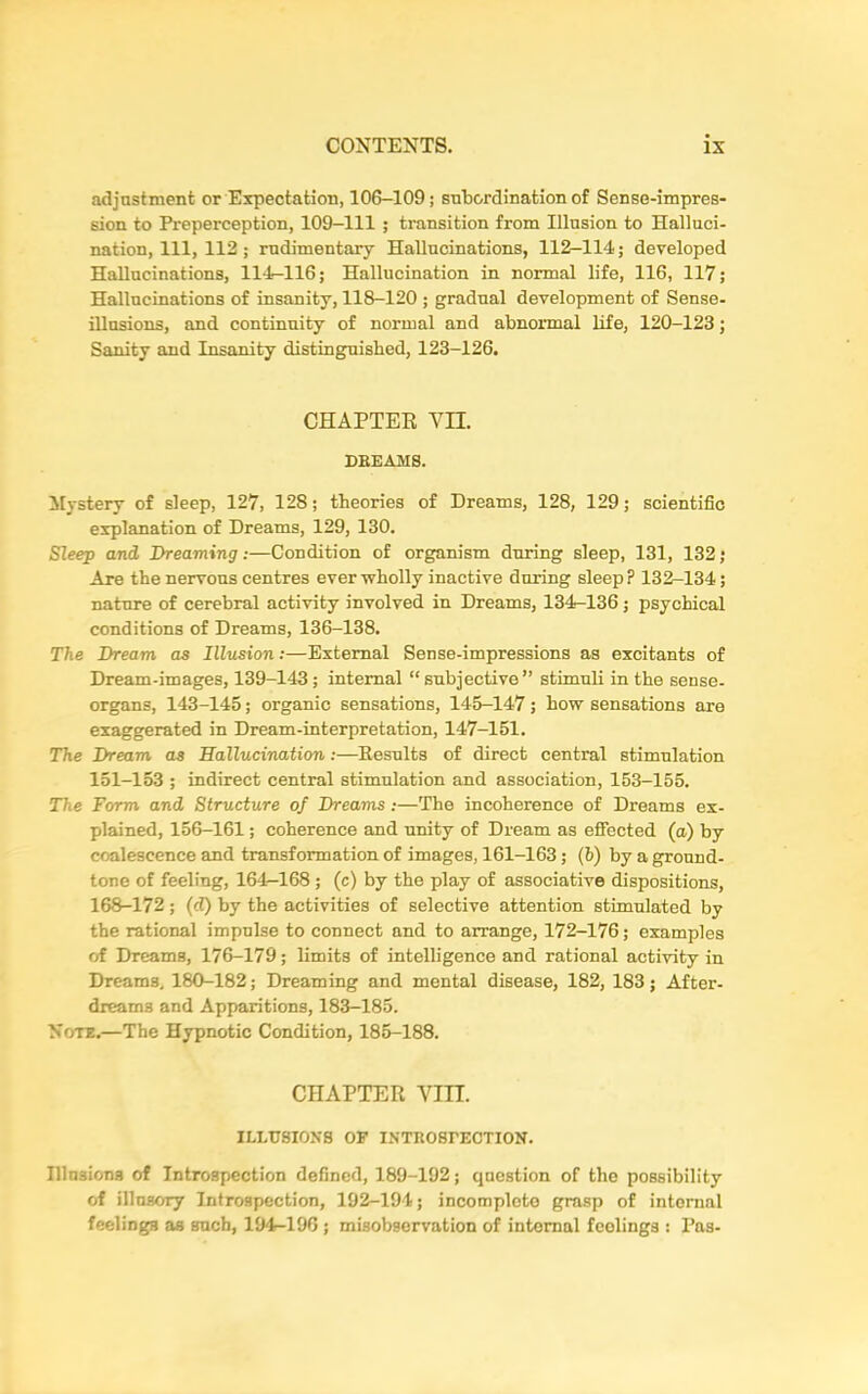 adjustment or Expectation, 106-109; subordination of Sense-impres- sion to Preperception, 109-111 ; transition from Illusion to Halluci- nation, 111, 112; rudimentary Hallucinations, 112—114; developed Hallucinations, 114-116; Hallucination in normal life, 116, 117; Hallucinations of insanity, 118-120 ; gradual development of Sense- illusions, and continuity of normal and abnormal life, 120-123; Sanity and Insanity distinguished, 123-126. CHAPTER YU. DREAMS. Mystery of sleep, 127, 128; theories of Dreams, 128, 129; scientific explanation of Dreams, 129, 130. Sleep and Dreaming:—Condition of organism during sleep, 131, 132; Are the nervous centres ever wholly inactive during sleep P 132-134; nature of cerebral activity involved in Dreams, 134-136 ; psychical conditions of Dreams, 136-138. The Dream as Illusion:—External Sense-impressions as excitants of Dream-images, 139-143 ; internal “ subjective” stimuli in the sense- organs, 143-145; organic sensations, 145-147; how sensations are exaggerated in Dream-interpretation, 147-151. The Dream as Hallucination:—Results of direct central stimulation 151-153 ; indirect central stimulation and association, 153-155. The Form and Structure of Dreams :—The incoherence of Dreams ex- plained, 156-161; coherence and unity of Dream as effected (a) by coalescence and transformation of images, 161-163 ; (b) by a ground- tone of feeling, 161—168 ; (c) by the play of associative dispositions, 168-172 ; (d) by the activities of selective attention stimulated by the rational impulse to connect and to arrange, 172-176; examples erf Dreams, 176-179; limits of intelligence and rational activity in Dreams, 180-182; Dreaming and mental disease, 182, 183; After- dreams and Apparitions, 183-185. Note.—The Hypnotic Condition, 185-188. CHAPTER Yin. ILLUSIONS OF INTROSPECTION. Illusions of Introspection defined, 189-192; question of the possibility of illusory Introspection, 192-194; incomplete grasp of internal feelings as such, 194-196 ; misobservation of internal fcolings : Pas-