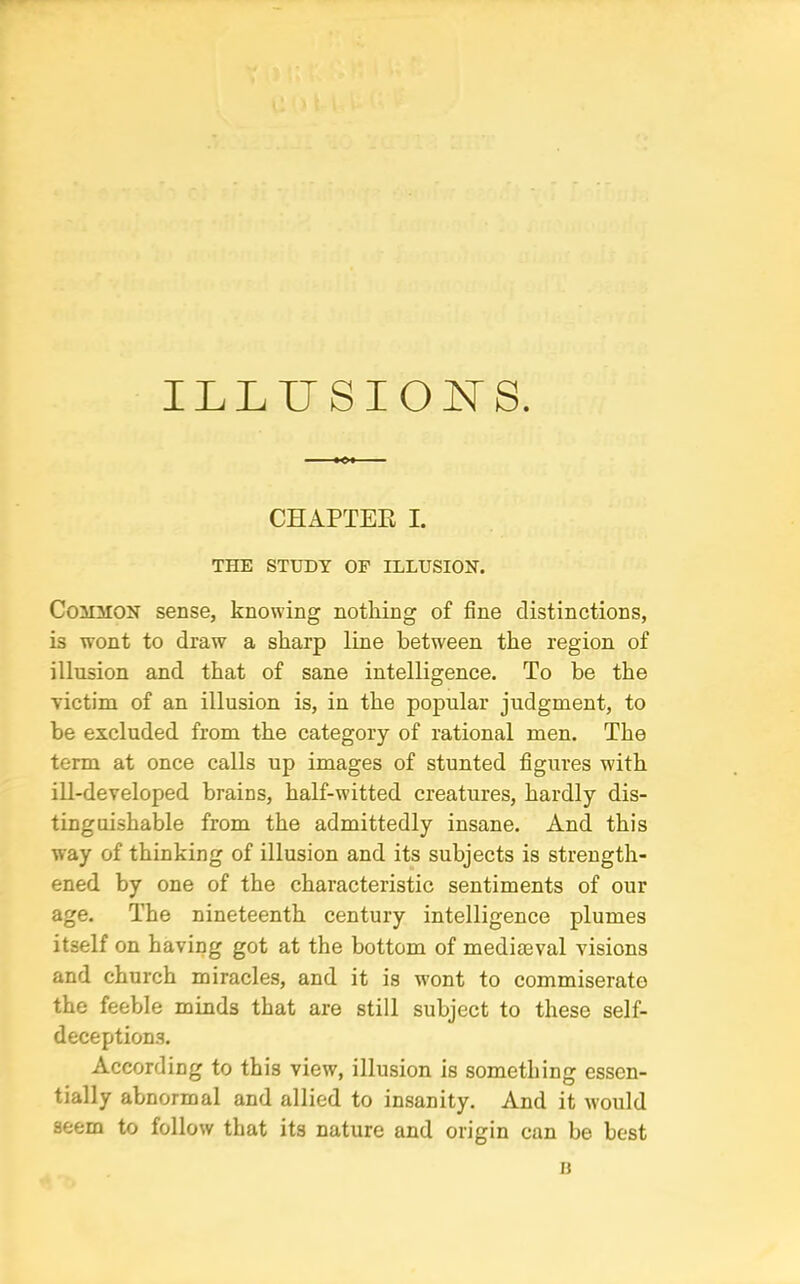 ILLUSIONS. CHAPTER I. THE STUDY OF ILLUSION. Comhon sense, knowing nothing of fine distinctions, is wont to draw a sharp line between the region of illusion and that of sane intelligence. To be the victim of an illusion is, in the popular judgment, to be excluded from the category of rational men. The term at once calls up images of stunted figures with ill-developed brains, half-witted creatures, hardly dis- tinguishable from the admittedly insane. And this way of thinking of illusion and its subjects is strength- ened by one of the characteristic sentiments of our age. The nineteenth century intelligence plumes itself on having got at the bottom of mediaeval visions and church miracles, and it is wont to commiserate the feeble minds that are still subject to these self- deception.s. According to this view, illusion is something essen- tially abnormal and allied to insanity. And it would seem to follow that its nature and origin can be best