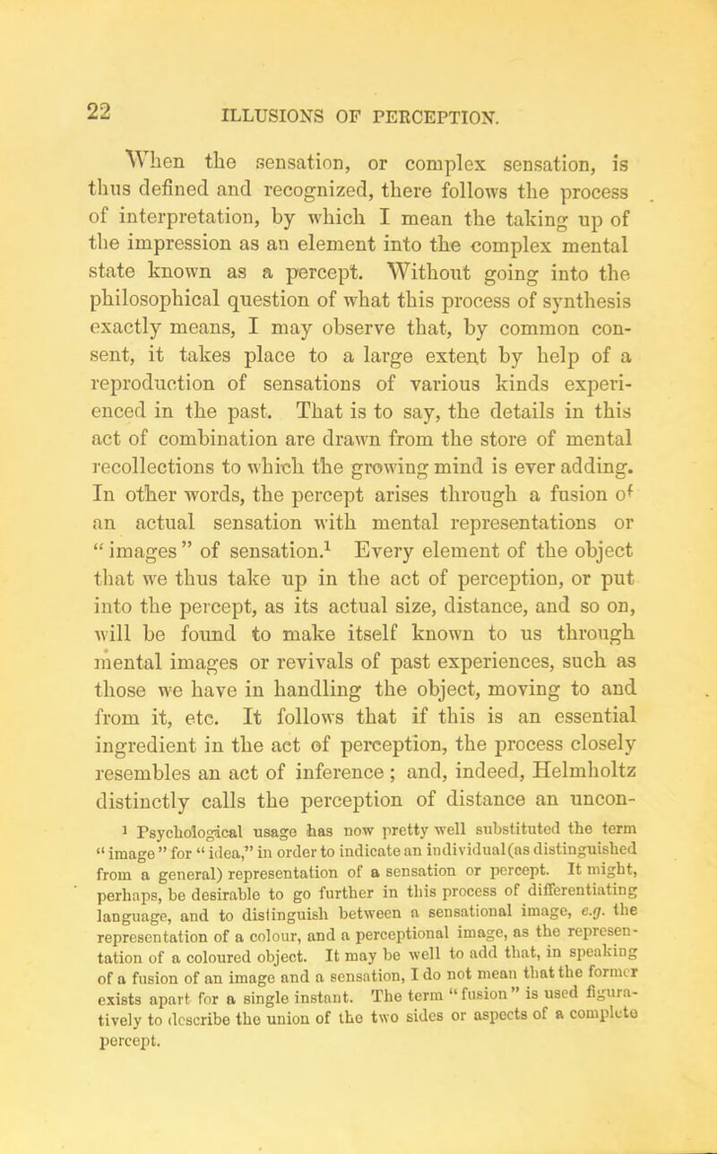 When the sensation, or complex sensation, is thus defined and recognized, there follows the process of interpretation, by which I mean the taking up of the impression as an element into the complex mental state known as a percept. Without going into the philosophical question of what this process of synthesis exactly means, I may observe that, by common con- sent, it takes place to a large extent by help of a reproduction of sensations of various kinds experi- enced in the past. That is to say, the details in this act of combination are drawn from the store of mental recollections to which the growing mind is ever adding. In other words, the percept arises through a fusion cfi an actual sensation with mental representations or “images” of sensation.1 Every element of the object that we thus take up in the act of perception, or put into the percept, as its actual size, distance, and so on, will be found to make itself known to us through mental images or revivals of past experiences, such as those we have in handling the object, moving to and from it, etc. It follows that if this is an essential ingredient in the act of perception, the process closely resembles an act of inference ; and, indeed, Helmholtz distinctly calls the perception of distance an uncon- 1 Psychological usage -has now pretty well substituted the term “ image ” for “ idea,” in order to indicate an individual(as distinguished from a general) representation of a sensation or percept. It might, perhaps, be desirable to go further in tliis process of differentiating language, and to distinguish between a sensational image, c.rj. the representation of a colour, and a perceptional image, as the represen- tation of a coloured object. It may be well to add that, in speaking of a fusion of an image and a sensation, I do not mean that the former exists apart for a single instnnt. The term “fusion” is used Agina- tively to describe the union of the two sides or aspects of a complete percept.