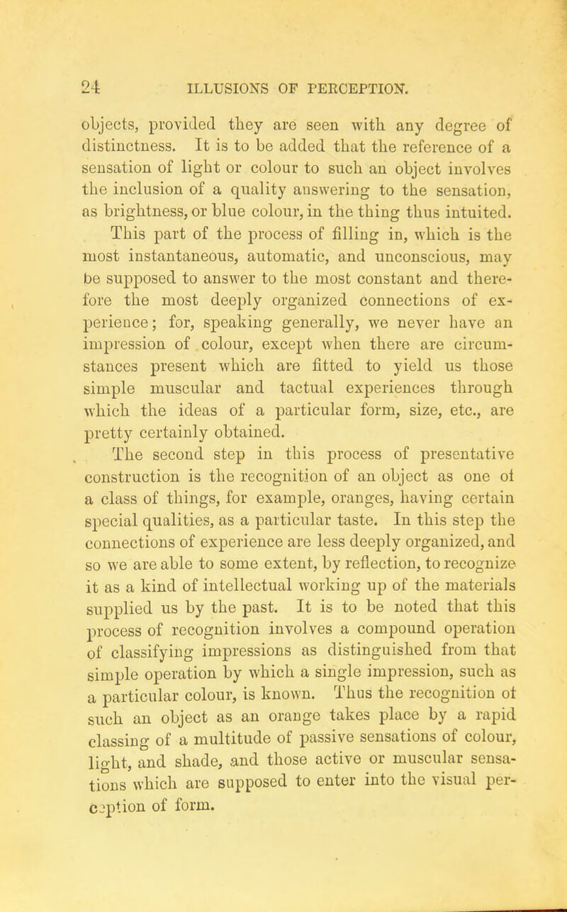 objects, provided they are seen with any degree of distinctness. It is to be added that the reference of a sensation of light or colour to such an object involves the inclusion of a quality answering to the sensation, as brightness, or blue colour, in the thing thus intuited. This part of the process of filling in, which is the most instantaneous, automatic, and unconscious, may be supposed to answer to the most constant and there- fore the most deeply organized connections of ex- perience ; for, speaking generally, we never have an impression of colour, except when there are circum- stances present which are fitted to yield us those simple muscular and tactual experiences through which the ideas of a particular form, size, etc., are pretty certainly obtained. The second step in this process of presentative construction is the recognition of an object as one ol a class of things, for example, oranges, having certain special qualities, as a particular taste. In this step the connections of experience are less deeply organized, and so we are able to some extent, by reflection, to recognize it as a kind of intellectual working up of the materials supplied us by the past. It is to be noted that this process of recognition involves a compound operation of classifying impressions as distinguished from that simple operation by which a single impression, such as a particular colour, is known. Thus the recognition ot such an object as an orange takes place by a rapid classing of a multitude ot passive sensations of colour, light, and shade, and those active or muscular sensa- tions which are supposed to enter into the visual per- ception of form.