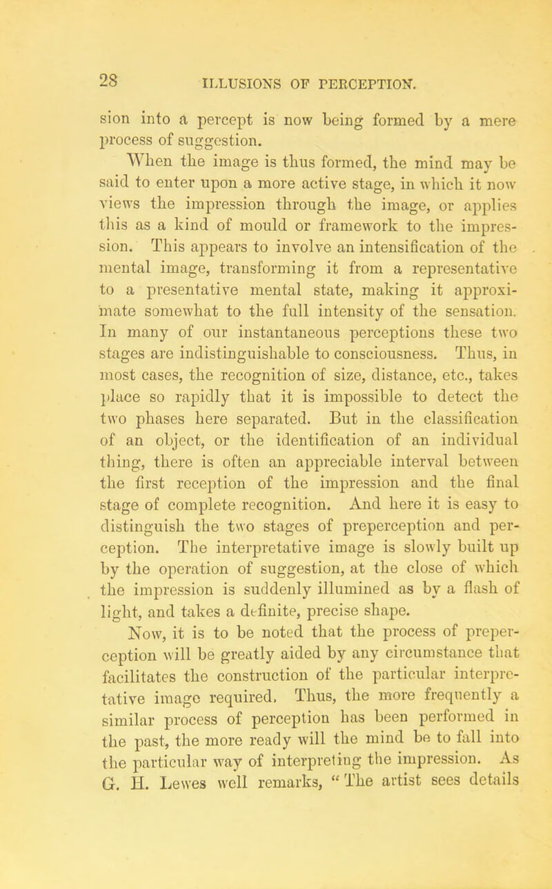 sion into a percept is now being formed by a mere process of suggestion. When the image is thus formed, the mind may be said to enter upon a more active stage, in which it now views the impression through the image, or applies this as a kind of mould or framework to the impres- sion. This appears to involve an intensification of the mental image, transforming it from a representative to a presentative mental state, making it approxi- mate somewhat to the full intensity of the sensation. In many of our instantaneous perceptions these two stages are indistinguishable to consciousness. Thus, in most cases, the recognition of size, distance, etc., takes place so rapidly that it is impossible to detect the two phases here separated. But in the classification of an object, or the identification of an individual thing, there is often an appreciable interval between the first reception of the impression and the final stage of complete recognition. And here it is easy to distinguish the two stages of preperception and per- ception. The interpretative image is slowly built up by the operation of suggestion, at the close of which the impression is suddenly illumined as by a flash of light, and takes a definite, precise shape. Now, it is to be noted that the process of preper- ception will be greatly aided by any circumstance that facilitates the construction of the particular interpre- tative image required. Thus, the more frequently a similar process of perception has been performed in the past, the more ready will the mind be to fall into the particular way of interpreting the impression. As G. H. Lewes well remarks, “The artist sees details