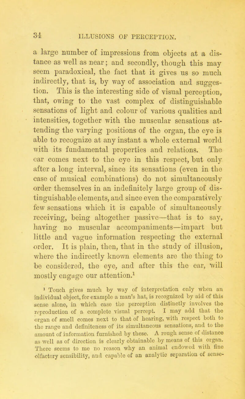 3-1 a large number of impressions from objects at a dis- tance as well as near; and secondly, though this may seem paradoxical, the fact that it gives us so much indirectly, that is, by way of association and sugges- tion. This is the interesting side of visual perception, that, owing to the vast complex of distinguishable sensations of light and colour of various qualities and intensities, together with the muscular sensations at- tending the varying positions of the organ, the eye is able to recognize at any instant a whole external world with its fundamental properties and relations. The car comes next to the eye in this respect, but only after a long interval, since its sensations (even in the case of musical combinations) do not simultaneously order themselves in an indefinitely large group of dis- tinguishable elements, and since even the comparatively few sensations which it is capable of simultaneously receiving, being altogether passive—that is to say, having no muscular accompaniments—impart but little and vague information respecting the external order. It is plain, then, that in the study of illusion, where the indirectly known elements are the thing to be considered, the eye, and after this the ear, will mostly engage our attention.1 1 Touch gives much by way of interpretation only when an individual object, for example a man’s hat, is recognized by aid of this sense alone, in which case the perception distinctly involves the reproduction of a complete visual percept. I may add that the organ of smell comes next to that of hearing, with respect both to the range and definiteness of its simultaneous sensations, and to the amount of information furnished by these. A rough sense of distance as well as of direction is clearly obtainable by means of this organ. Thore seems to me no reason why an animal endowed with fine olfactory sensibility, and capable of an analytic separation of sense-
