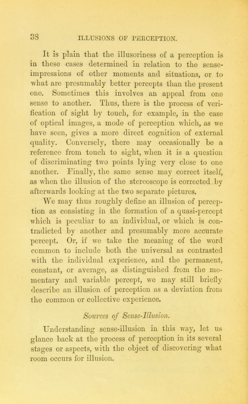 It is plain that the illusoriness of a perception is in these cases determined in relation to the sense- impressions of other moments and situations, or to what are presumably better percepts than the present one. Sometimes this involves an appeal from one sense to another. Thus, there is the process of veri- fication of sight by touch, for example, in the case of optical images, a mode of perception which, as we have seen, gives a more direct cognition of external quality. Conversely, there may occasionally be a reference from touch to sight, when it is a question of discriminating two points lying very close to one another. Finally, the same sense may correct itself, as when the illusion of the stereoscope is corrected by afterwards looking at the two separate pictures. We may thus roughly define an illusion of percep- tion as consisting in the formation of a quasi-percept which is peculiar to an individual, or which is con- tradicted by another and presumably more accurate percept. Or, if we take the meaning of the word common to include both the universal as contrasted with the individual experience, and the permanent, constant, or average, as distinguished from the mo- mentary and variable percept, we may still briefly describe an illusion of perception as a deviation from the common or collective experience. Sources of Sense-Illusion. Understanding sense-illusion in this way, let us glance back at the process of perception in its several stages or aspects, with the object of discovering what room occurs for illusion.