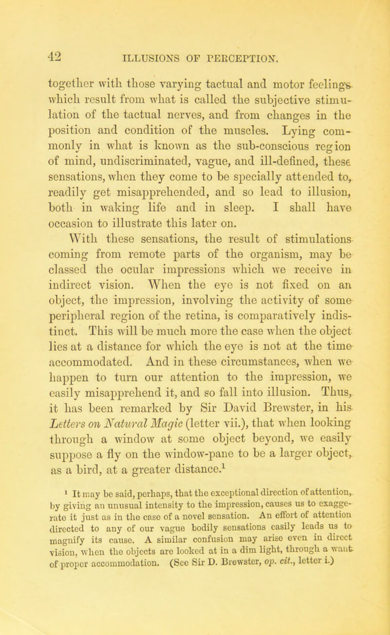 together with those varying tactual and motor feeling’s which result from what is called the subjective stimu- lation of the tactual nerves, and from changes in the position and condition of the muscles. Lying com- monly in what is known as the sub-conscious region of mind, undiscriminated, vague, and ill-defined, these sensations, when they come to be specially attended to, readily get misapprehended, and so lead to illusion, both in waking life and in sleep. I shall have occasion to illustrate this later on. With these sensations, the result of stimulations coming from remote parts of the organism, may be classed the ocular impressions which we receive in indirect vision. When the eye is not fixed on an object, the impression, involving the activity of some peripheral region of the retina, is comparatively indis- tinct. This will be much more the case when the object lies at a distance for which the eye is not at the time accommodated. And in these circumstances, when we happen to turn our attention to the impression, we easily misapprehend it, and so fall into illusion. Thus, it has been remarked by Sir David Brewster, in his Letters on Natural Magic (letter vii.), that when looking through a window at some object beyond, we easily suppose a fly on the window-pane to be a larger object, as a bird, at a greater distance.1 1 It may be said, perhaps, that the exceptional direction of attention, by giving an unusual intensity to the impression, causes us to exagge- rate it just as in the case of a novel sensation. An effort of attention directed to any of our vague bodily sensations easily leads us to magnify its cause. A similar confusion may arise even in direct vision, when the objects aro looked at in a dim light, through a want of proper accommodation. (Sec Sir D. Brewster, op. cif., letter i.)