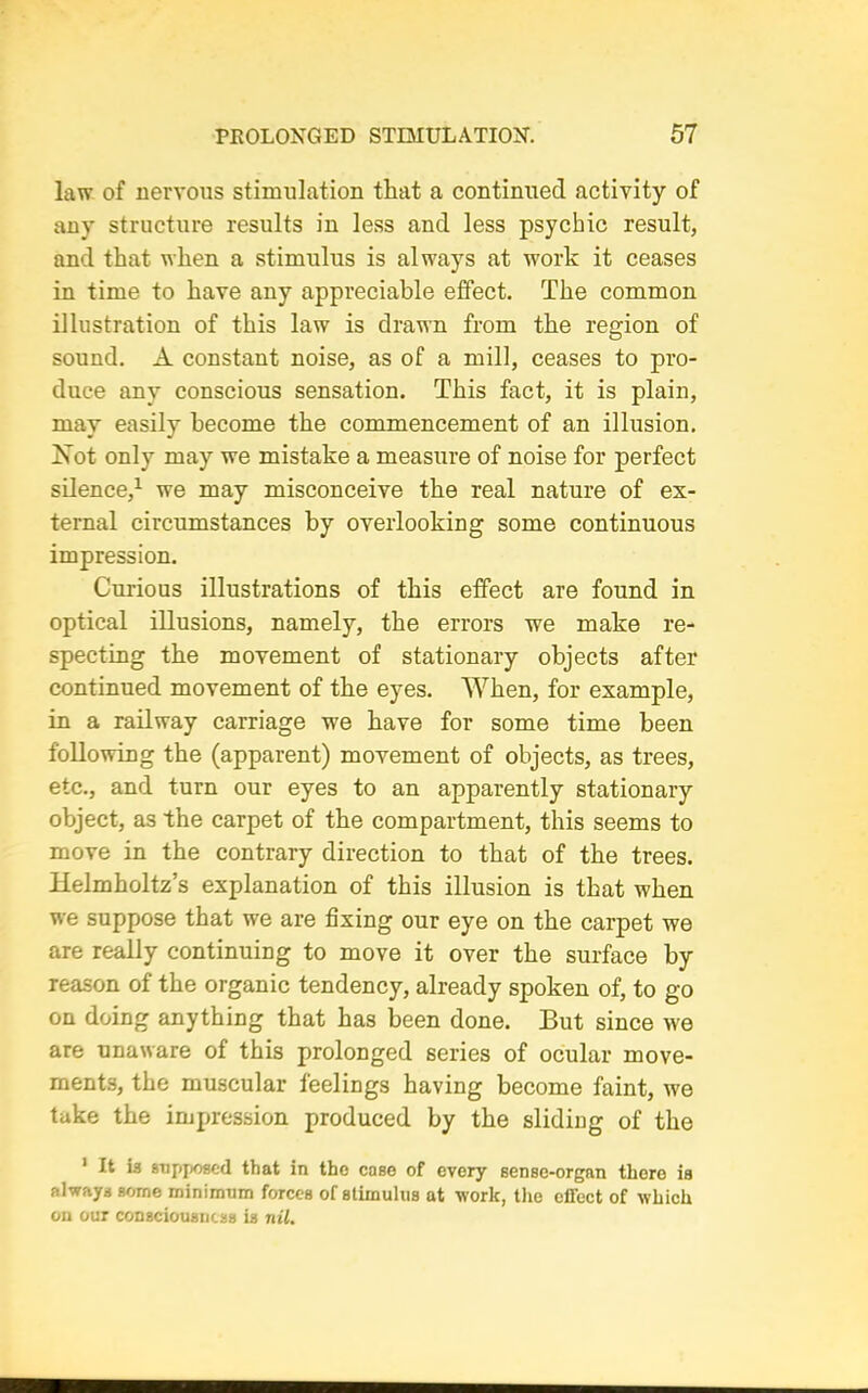 law of nervous stimulation that a continued activity of any structure results in less and less psychic result, and that when a stimulus is always at work it ceases in time to have any appreciable effect. The common illustration of this law is drawn from the region of sound. A constant noise, as of a mill, ceases to pro- duce any conscious sensation. This fact, it is plain, may easily become the commencement of an illusion. Xot only may we mistake a measure of noise for perfect silence,1 we may misconceive the real nature of ex- ternal circumstances by overlooking some continuous impression. Curious illustrations of this effect are found in optical illusions, namely, the errors we make re- specting the movement of stationary objects after continued movement of the eyes. When, for example, in a railway carriage we have for some time been following the (apparent) movement of objects, as trees, etc., and turn our eyes to an apparently stationary object, as the carpet of the compartment, this seems to move in the contrary direction to that of the trees. Helmholtz’s explanation of this illusion is that when we suppose that we are fixing our eye on the carpet we are really continuing to move it over the surface by reason of the organic tendency, already spoken of, to go on doing anything that has been done. But since we are unaware of this prolonged series of ocular move- ments, the muscular feelings having become faint, we take the impression produced by the sliding of the 1 It is supposed that in the case of every sense-organ there is always some minimum forces of stimulus at work, the effect of which on our consciousness is nil.