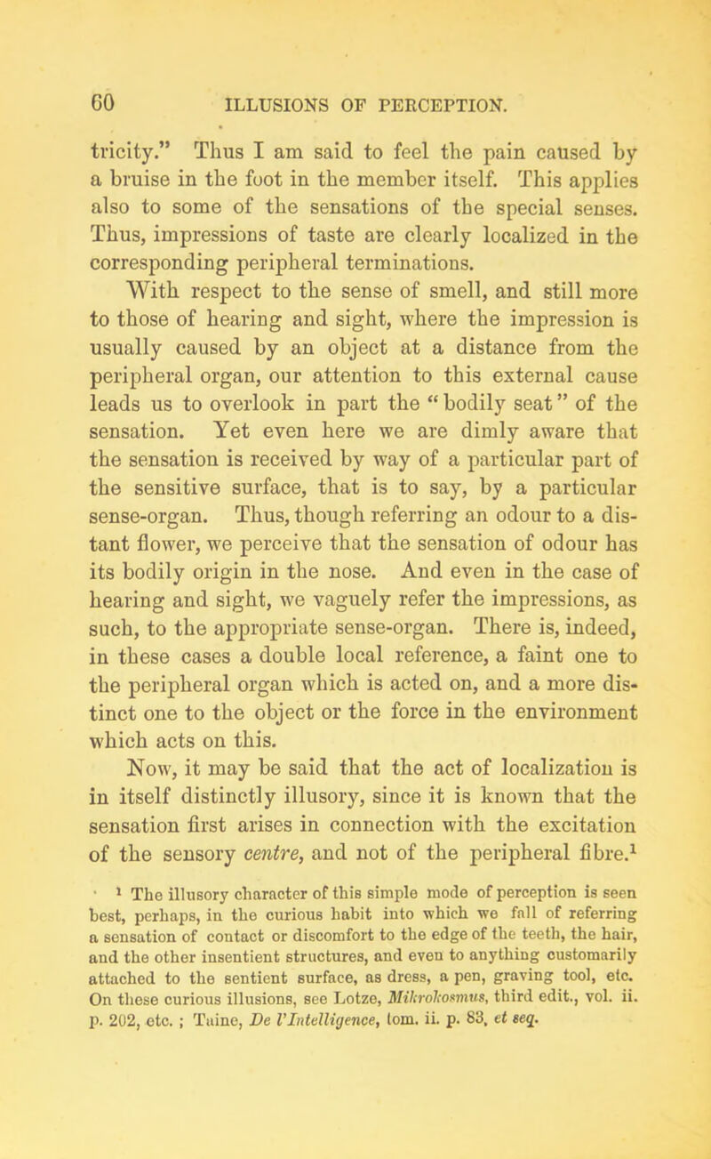 tricity.” Thus I am said to feel the pain caused by a bruise in the foot in the member itself. This applies also to some of the sensations of the special senses. Thus, impressions of taste are clearly localized in the corresponding peripheral terminations. With respect to the sense of smell, and still more to those of hearing and sight, where the impression is usually caused by an object at a distance from the peripheral organ, our attention to this external cause leads us to overlook in part the “ bodily seat ” of the sensation. Yet even here we are dimly aware that the sensation is received by way of a particular part of the sensitive surface, that is to say, by a particular sense-organ. Thus, though referring an odour to a dis- tant flower, we perceive that the sensation of odour has its bodily origin in the nose. And even in the case of hearing and sight, we vaguely refer the impressions, as such, to the appropriate sense-organ. There is, indeed, in these cases a double local reference, a faint one to the peripheral organ which is acted on, and a more dis- tinct one to the object or the force in the environment which acts on this. Now, it may be said that the act of localization is in itself distinctly illusory, since it is known that the sensation first arises in connection with the excitation of the sensory centre, and not of the peripheral fibre.1 ' 1 The illusory character of this simple mode of perception is seen best, perhaps, in the curious habit into which we fall of referring a sensation of contact or discomfort to the edge of the teeth, the hair, and the other insentient structures, and even to anything customarily attached to the sentient surface, as dress, a pen, graving tool, etc. On these curious illusions, see Lotze, Milirolcosmus, third edit., vol. ii. p. 202, etc. ; Tuine, De VIntelligence, tom. ii. p. 83, et seq.