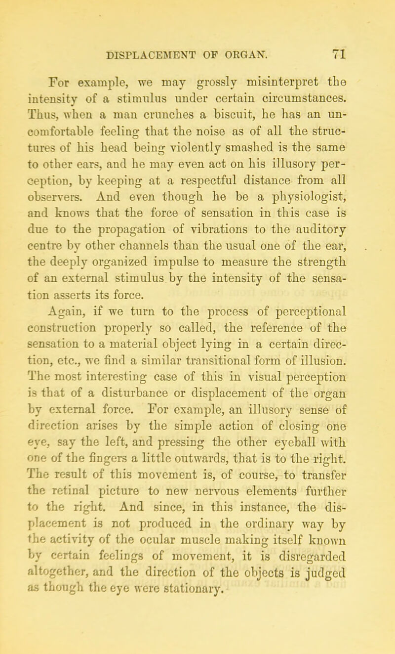 For example, we may grossly misinterpret the intensity of a stimulus under certain circumstances. Thus, when a man crunches a biscuit, he has an un- comfortable feeling that the noise as of all the struc- tures of his head being violently smashed is the same to other ears, and he may even act on his illusory per- ception, by keeping at a respectful distance from all observers. And even though he be a physiologist, and knows that the force of sensation in this case is due to the propagation of vibrations to the auditory centre by other channels than the usual one of the ear, the deeply organized impulse to measure the strength of an external stimulus by the intensity of the sensa- tion asserts its force. Again, if we turn to the process of perceptional construction properly so called, the reference of the sensation to a material object lying in a certain direc- tion, etc., we find a similar transitional form of illusion. The most interesting case of this in visual perception is that of a disturbance or displacement of the organ by external force. For example, an illusory sense of direction arises by the simple action of closing one eye, say the left, and pressing the other eyeball with one of the fingers a little outwards, that is to the right. The result of this movement is, of course, to transfer the retinal picture to new nervous elements further to the right. And since, in this instance, the dis- placement is not produced in the ordinary way by the activity of the ocular muscle making itself known by certain feelings of movement, it is disregarded altogether, and the direction of the objects is judged as though the eye were stationary.